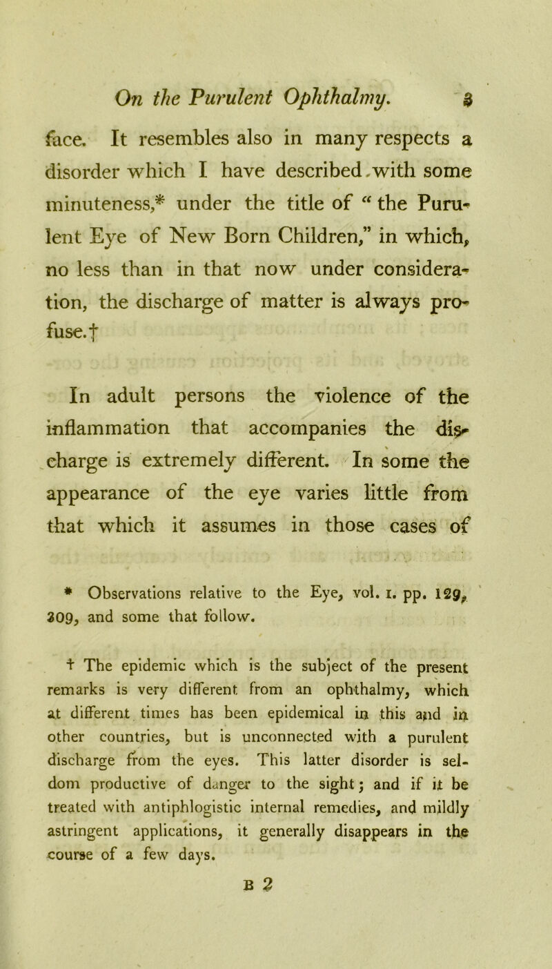 face. It resembles also in many respects a disorder which I have described,with some minuteness,^ under the title of  the Puru^ lent Eye of New Born Children,” in which, no less than in that now under considera- tion, the discharge of matter is always pro- fuse, f In adult persons the violence of the inflammation that accompanies the di^ \ charge is extremely difierent. In some the appearance of the eye varies little from that which it assumes in those cases of * Observations relative to the Eye, vol. i, pp. 129^ 309, and some that follow. + The epidemic which is the subject of the present remarks is very different from an ophthalmy, which at different times has been epidemical in this and in other countries, but is unconnected with a purulent discharge from the eyes. This latter disorder is sel- dom productive of danger to the sight; and if it be treated with antiphlogistic internal remedies, and mildly astringent applications, it generally disappears in thie course of a few days.