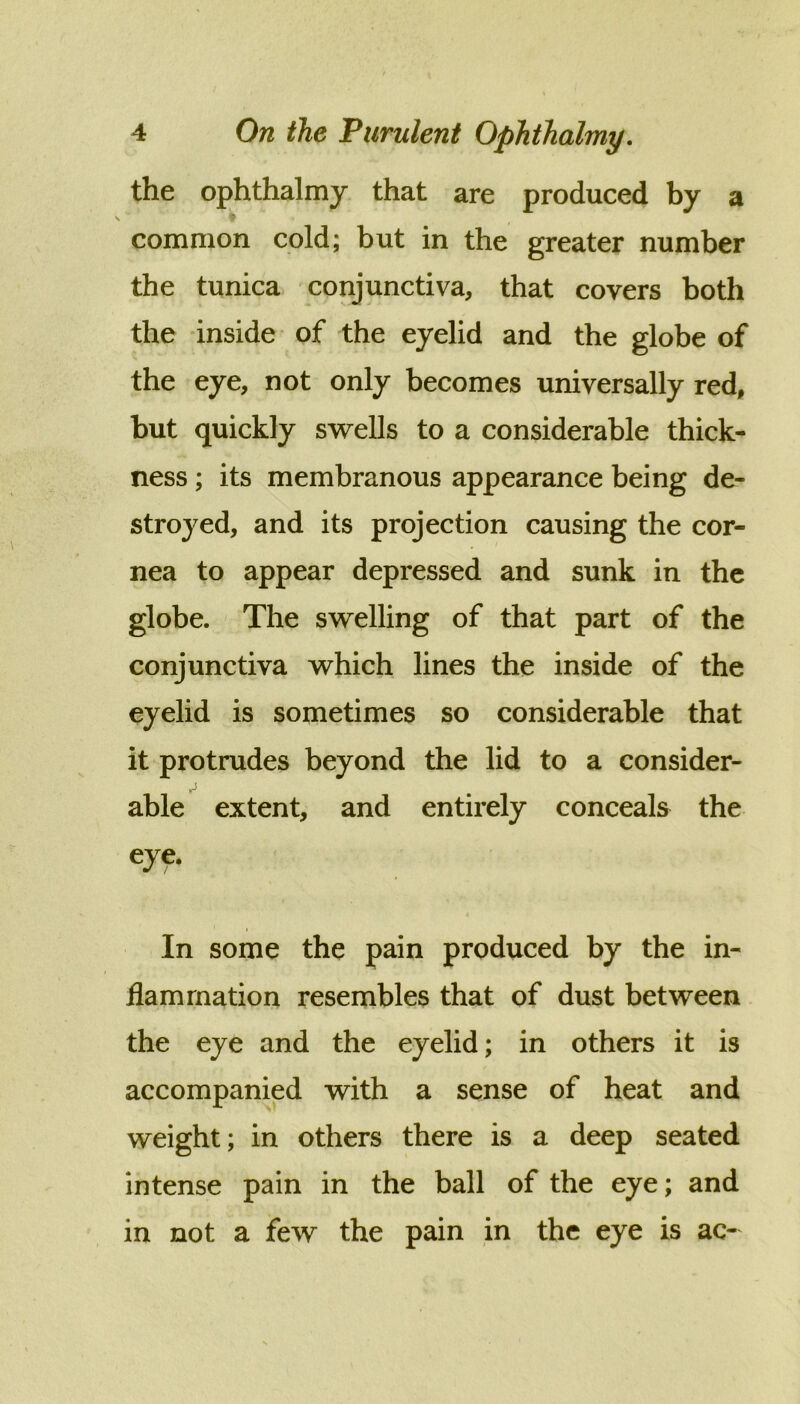 the ophthalmy that are produced by a \ common cold; but in the greater number the tunica conjunctiva, that covers both the inside of the eyelid and the globe of the eye, not only becomes universally red, but quickly swells to a considerable thick- ness ; its membranous appearance being de- stroyed, and its projection causing the cor- nea to appear depressed and sunk in the globe. The swelling of that part of the conjunctiva which lines the inside of the eyelid is sometimes so considerable that it protrudes beyond the lid to a consider- able extent, and entirely conceals the eye. In some the pain produced by the in- flammation resembles that of dust between the eye and the eyelid; in others it is accompanied with a sense of heat and weight; in others there is a deep seated intense pain in the ball of the eye; and in not a few the pain in the eye is ac-