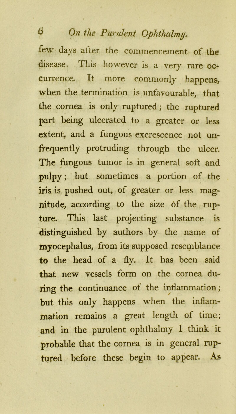 few days after the commencement' of the disease. This however is a very rare oc- currence. It more com.monly happens, when the termination is unfavourable, that the cornea is only ruptured; the ruptured part being ulcerated to a greater or less e3^tent, and a fungous excrescence not un- frequently protruding through the ulcer. Tlie fungous tumor is in general soft and pulpy; but sometimes a portion of the iris is pushed out, of greater or less mag- nitude, according to the size 6f the rup- ture. This last projecting substance is distinguished by authors by the name of myocephalus, from its supposed resemblance to the head of a fly. It has been said that new vessels form on the cornea du- ring the continuance of the inflammation; but this only happens when the inflam- mation remains a great length of time; and in the purulent ophthalmy I think it probable that the cornea is in general rup- tured before these begin to appear. As