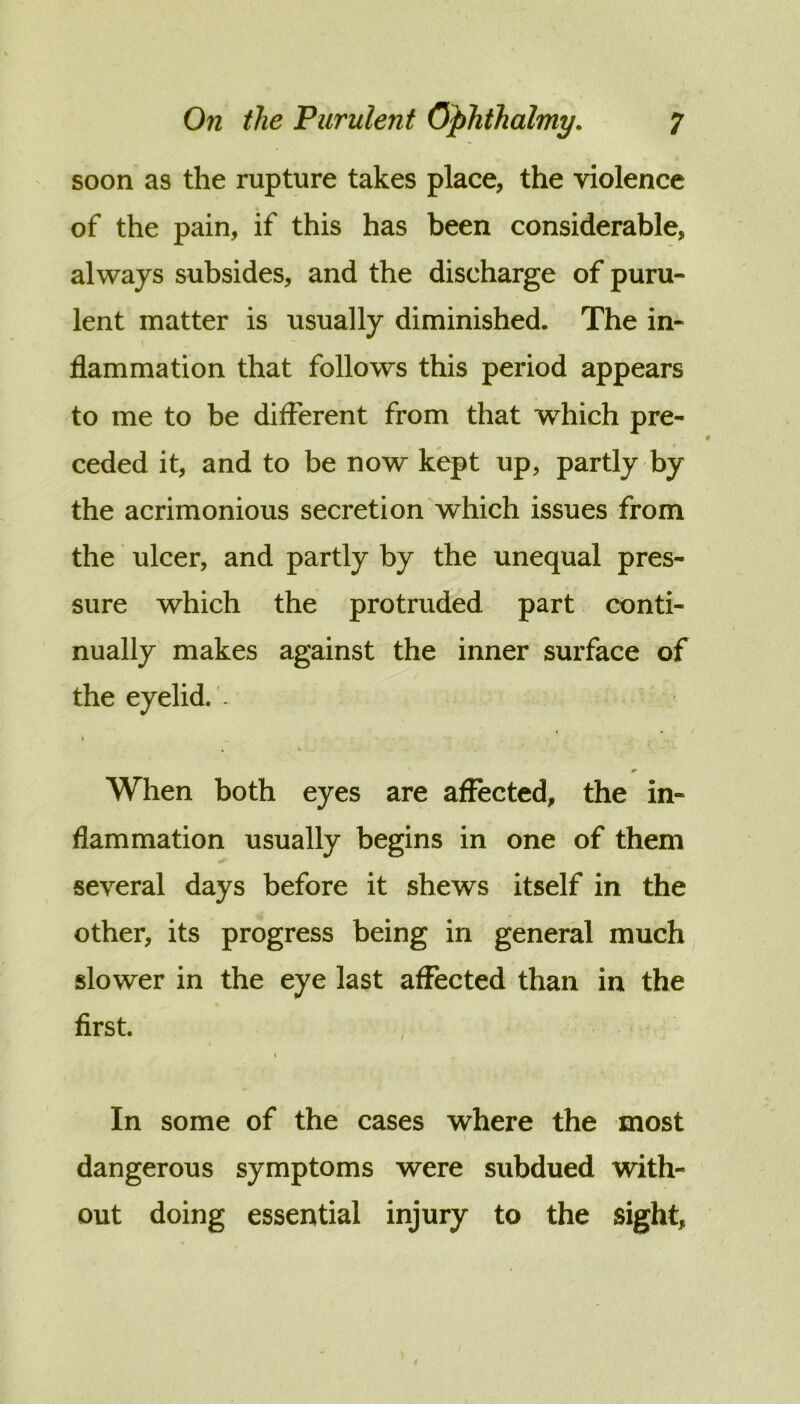 soon as the rupture takes place, the violence of the pain, if this has been considerable, always subsides, and the discharge of puru- lent matter is usually diminished. The in- flammation that follows this period appears to me to be different from that which pre- ceded it, and to be now kept up, partly by the acrimonious secretion which issues from the ulcer, and partly by the unequal pres- sure which the protruded part conti- nually makes against the inner surface of the eyelid. . . k When both eyes are affected, the in- flammation usually begins in one of them several days before it shews itself in the other, its progress being in general much slower in the eye last affected than in the first. t In some of the cases where the most dangerous symptoms were subdued with- out doing essential injury to the sight,