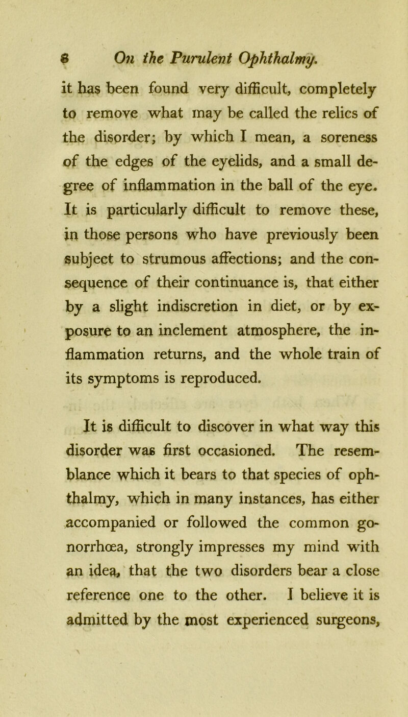 it has been found very difficult, completely to remove what may be called the relics of the disorder; by which I mean, a soreness of the edges of the eyelids, and a small de- gree of inflammation in the ball of the eye. It is particularly difficult to remove these, in those persons who have previously been subject to strumous affections; and the con- sequence of their continuance is, that either by a slight indiscretion in diet, or by ex- posure to an inclement atmosphere, the in- flammation returns, and the whole train of its symptoms is reproduced. It is difficult to discover in what way this disorder was first occasioned. The resem- blance which it bears to that species of oph- thalmy, which in many instances, has either accompanied or followed the common go- norrhoea, strongly impresses my mind with an idea, that the two disorders bear a close reference one to the other. I believe it is admitted by the most experienced surgeons,