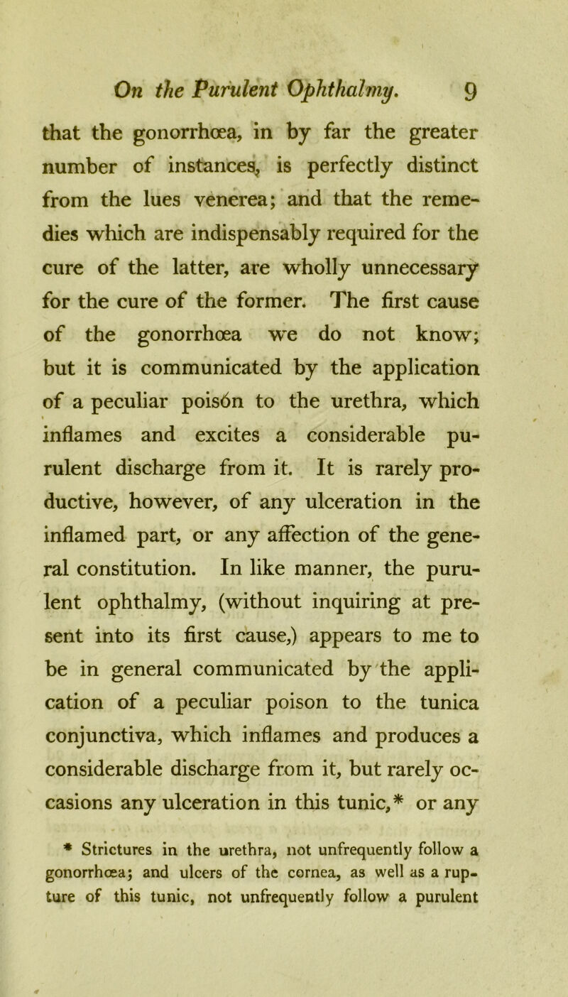 On the Purulent Ophthahny. 9 that the gonorrhoea, in by far the greater number of instances^ is perfectly distinct from the lues venerea; and that the reme« dies which are indispensably required for the cure of the latter, are wholly unnecessary for the cure of the former* The first cause of the gonorrhoea w^e do not know; but it is communicated by the application of a peculiar poisdn to the urethra, which inflames and excites a considerable pu- rulent discharge from it. It is rarely pro- ductive, however, of any ulceration in the inflamed part, or any affection of the gene- ral constitution. In like manner, the puru- lent ophthalmy, (without inquiring at pre- sent into its first cause,) appears to me to be in general communicated by the appli- cation of a peculiar poison to the tunica conjunctiva, which inflames and produces a considerable discharge from it, but rarely oc- casions any ulceration in this tunic,* or any ♦ Strictures in the urethra, not unfrequently follow a gonorrhcca; and ulcers of the cornea, as well as a rup- ture of this tunic, not unfrequently follow a purulent