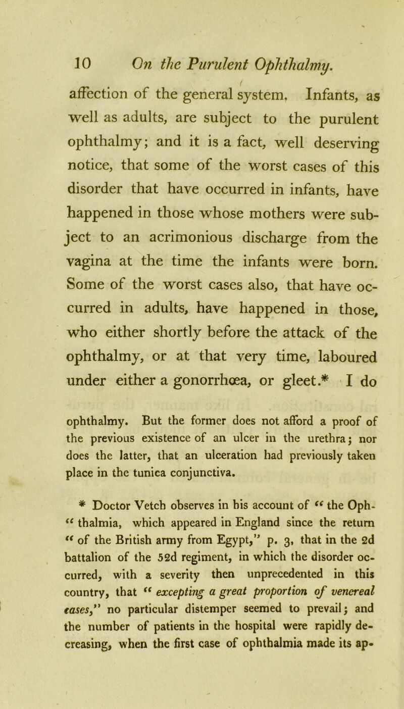 < affection of the general system, Infants, as well as adults, are subject to the purulent ophthalmy; and it is a fact, well deserving notice, that some of the worst cases of this disorder that have occurred in infants, have happened in those whose mothers were sub- ject to an acrimonious discharge from the vagina at the time the infants were born. Some of the worst cases also, that have oc- curred in adults, have happened in those, who either shortly before the attack of the ophthalmy, or at that very time, laboured under either a gonorrhoea, or gleet • I do ophthalmy. But the former does not afford a proof of the previous existence of an ulcer in the urethra j nor does the latter, that an ulceration had previously taken place in the tunica conjunctiva. * Doctor Vetch observes in bis account of the Oph- thalmia, which appeared in England since the return of the British army from Egypt,*' p. 3, that in the 2d battalion of the 52d regiment, in which the disorder oc- curred, with a severity then unprecedented in this country, that excepting a great proportion of venereal easesf no particular distemper seemed to prevail; and the number of patients in the hospital were rapidly de- creasing, when the first case of ophthalmia made its ap-