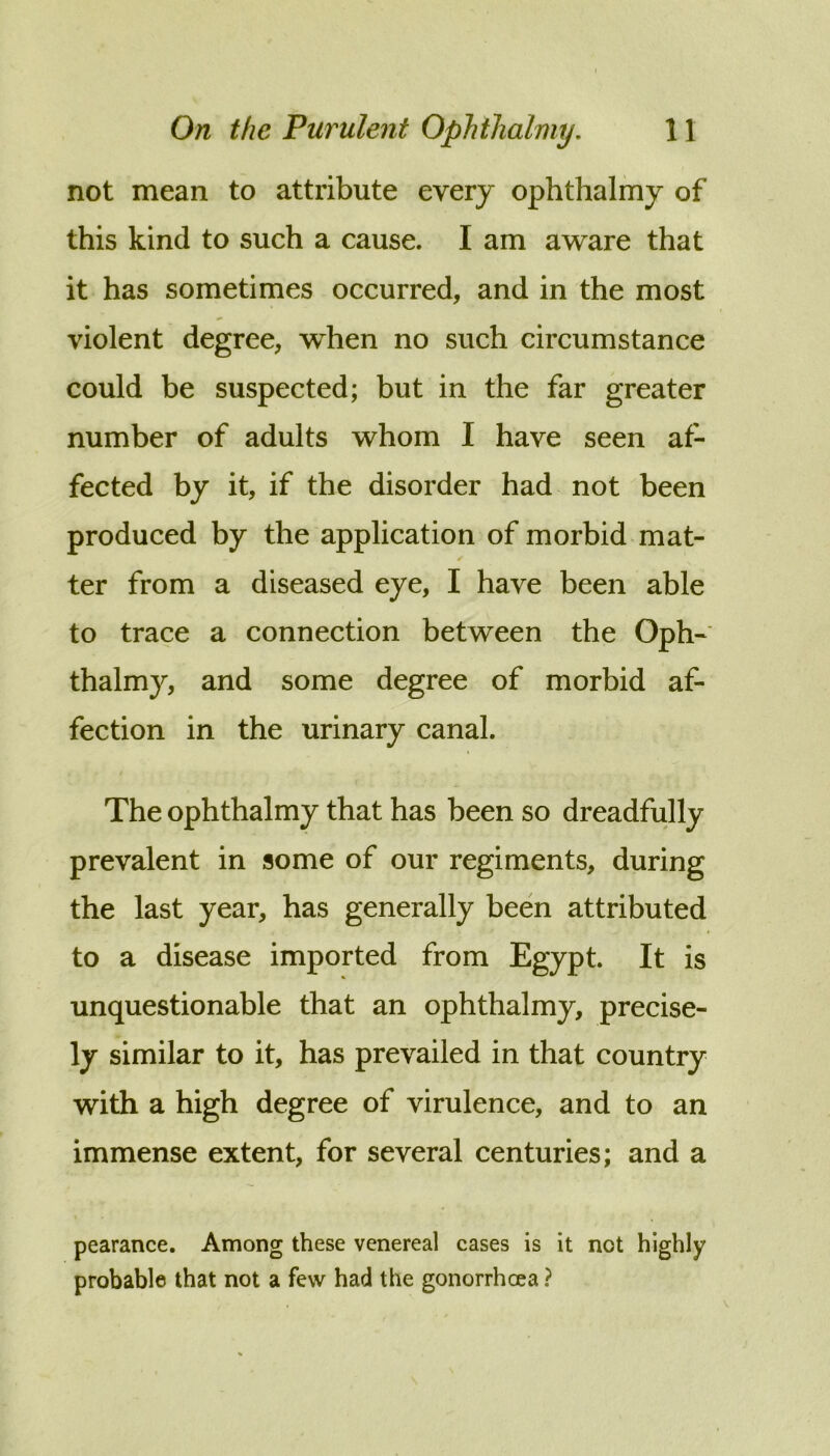 not mean to attribute every ophthalmy of this kind to such a cause. I am aware that it has sometimes occurred, and in the most violent degree, when no such circumstance could be suspected; but in the far greater number of adults whom I have seen af- fected by it, if the disorder had not been produced by the application of morbid mat- ter from a diseased eye, I have been able to trace a connection between the Oph- thalmy, and some degree of morbid af- fection in the urinary canal. The ophthalmy that has been so dreadfully prevalent in some of our regiments, during the last year, has generally been attributed to a disease imported from Egypt. It is unquestionable that an ophthalmy, precise- ly similar to it, has prevailed in that country with a high degree of virulence, and to an immense extent, for several centuries; and a pearance. Among these venereal cases is it not highly probable that not a few had the gonorrhoea ?