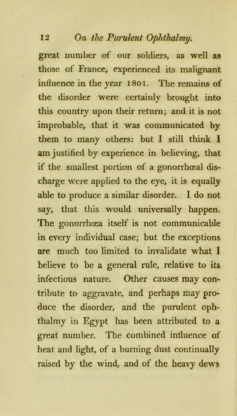 great number of our soldiers, as well as those of France, experienced its malignant influence in the year 18oi. The remains of the disorder were certainly brought into this country upon their return; and it is not improbable, that it was communicated by them to many others: but I still think I am justified by experience in believing, that if the smallest portion of a gonorrhoeal dis- charge were applied to the eye, it is equally able to produce a similar disorder, I do not say, that this would universally happen. The gonorrhoea itself is not communicable in every individual case; but the exceptions are much too limited to invalidate what I believe to be a general rule, relative to it$ infectious nature. Other causes may con- tribute to aggravate, and perhaps may pro- duce the disorder, and the purulent oph- thalmy in Egypt has been attributed to a great number. The combined influence of heat and light, of a burning dust continually raised by the wind, and of the heavy dews