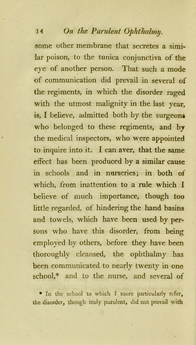 some other membrane that secretes a simi- lar poison, to the tunica conjunctiva of the eye of another person. That such a mode of communication did prevail in several of the regiments, in which the disorder raged with the utmost malignity in the last year, is, I believe, admitted both by the surgeons w^ho belonged to these regiments, and by the medical inspectors, who were appointed to inquire into it. I can aver, that the same effect has been produced by a similar cause in schools ,and in nurseries; in both of which, from inattention to a rule which I believe of much importance, though too little regarded, of hindering the hand basins and towels, which have been used by per- sons who have this disorder, from being employed by others, before they have been thoroughly cleansed, the ophthalmy has been communicated to nearly twenty in one school,* and to the nurse, and several of * In the school to which I more particularly refer, the disorder, though truly purulent, did not prevail with I
