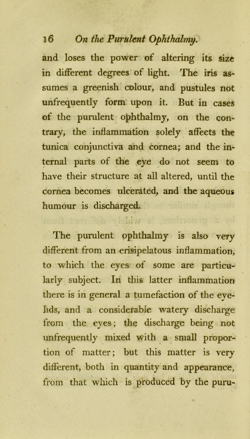 and loses the power of altering its size in different degrees of light. The iris as- sumes a greenish colour, and pustules not unfrequently form upon it. But in cases of the purulent oJ?hthalmy, on the con- trary, the inflammation solely affects the tunica conjunctiva and cornea; and the in- ternal parts of the eye do not seem to have their structure at all altered, until the cornea becomes ulcerated, and the aqueous humour is discharged. p • The purulent ophthalmy is also very different from an erisipelatous inflammation, to which the eyes of some are particu- larly subject. In this latter inflammation there is in general a tumefaction of the eye- lids, and a considerable watery discharge from the eyes; the discharge being not unfrequently mixed with a small propor- tion of matter; but this matter is very different, both in quantity and appearance, from that which is produced by the puru-