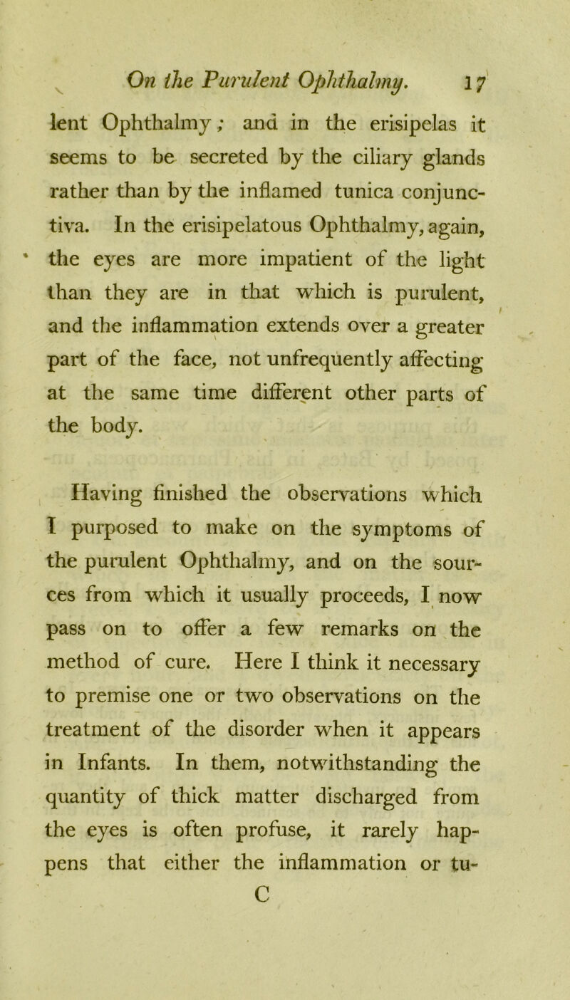 lent Ophthalmy; and in the erisipelas it seems to be secreted by the ciliary glands rather than by the inflamed tunica conjunc- tiva. In the erisipelatous Ophthalmy, again, ‘ the eyes are more impatient of the light than they are in that which is purulent, and the inflammation extends over a greater part of the face, not unfrequently affecting at the same time different other parts of the body. Having finished the observations which I purposed to make on the symptoms of the purulent Ophthalmy, and on the sour- ces from which it usually proceeds, I now pass on to offer a few remarks on the method of cure. Here I think it necessary to premise one or two observations on the treatment of the disorder when it appears in Infants. In them, notwithstanding the quantity of thick matter discharged from the eyes is often profuse, it rarely hap- pens that either the inflammation or tu- C