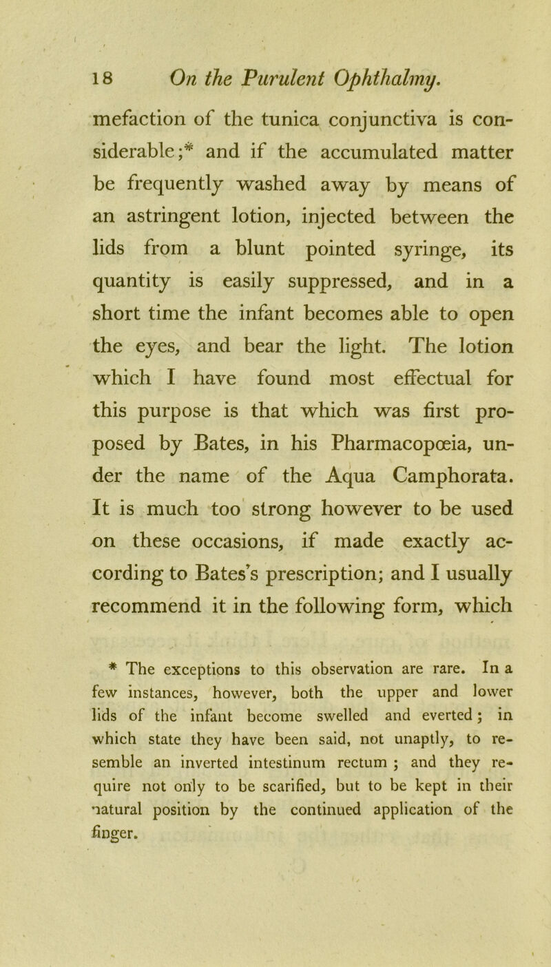 ( 18 On the Purulent Ophthalmy. mefaction of the tunica conjunctiva is con- siderable;* and if the accumulated matter be frequently washed away by means of an astringent lotion, injected between the lids from a blunt pointed syringe, its quantity is easily suppressed, and in a short time the infant becomes able to open the eyes, and bear the light. The lotion which I have found most effectual for this purpose is that which was first pro- posed by Bates, in his Pharmacopoeia, un- der the name of the Aqua Camphorata. It is much too strong however to be used on these occasions, if made exactly ac- cording to Bates’s prescription; and I usually recommend it in the following form, which * The exceptions to this observation are rare. In a few instances, however, both the upper and lower lids of the infant become swelled and everted; in which state they have been said, not unaptly, to re- semble an inverted intestinum rectum ; and they re- quire not only to be scarified, but to be kept in their natural position by the continued application of the finger.