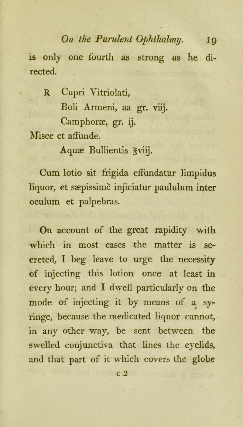 is only one fourth as strong as he di- rected. R Cupri Vitriolati, Boli Armeni, aa gr. viij. Camphorae, gr. ij. Misce et afFunde. Aquae Bullientis Cum lotio sit frigida efFundatur limpidus liquor, et ssepissime injiciatur paululum inter oculum et palpebras. On account of the great rapidity with which in most cases the matter is se- creted, I beg leave to urge the necessity of injecting this lotion once at least in every hour; and I dwell particularly on the mode of injecting it by means of a sy- ringe, because the medicated liquor cannot,- in any other way, be sent between the swelled conjunctiva that lines the eyelids, and that part of it which covers the globe