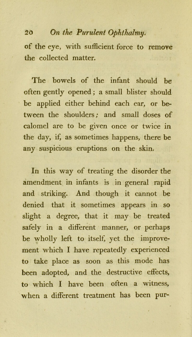 of the eye, with sufficient force to remove the collected matter. The bowels of the infant should be often gently opened; a small blister should be applied either behind each ear, or be- tween the shoulders; and small doses of calomel are to be given once or twice in the day, if, as sometimes happens, there be any suspicious eruptions on the skin. In this way of treating the disorder the amendment in infants is in general rapid and striking. And though it cannot be denied that it sometimes appears in so slight a degree, that it may be treated safely in a different manner, or perhaps be wholly left to itself, yet the improve- ment which I have repeatedly experienced to take place as soon as this mode has been adopted, and the destructive effects, to which I have been often a witness, when a different treatment has been pur-