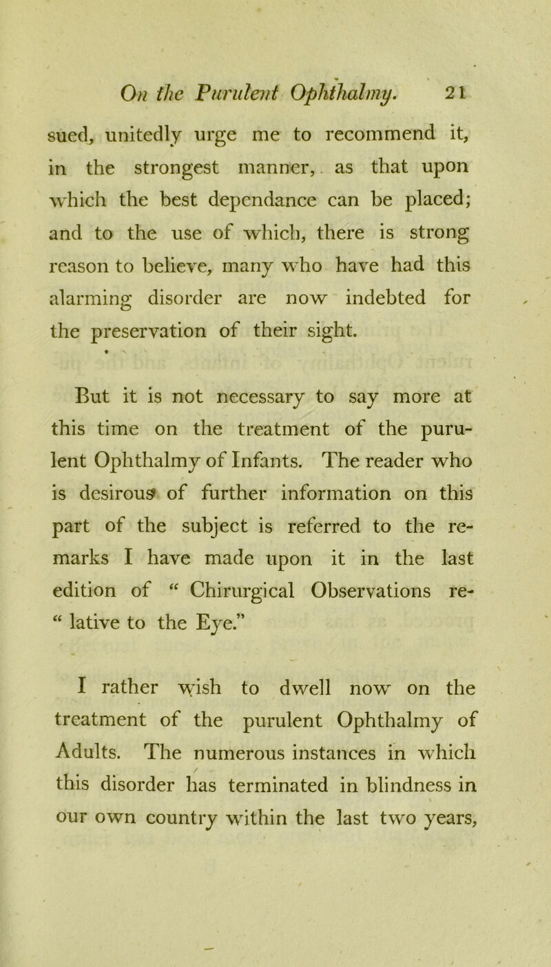 sued, unitedly urge me to recommend it, in the strongest manner,. as that upon which the best dependance can be placed; and to the use of which, there is strong reason to believe, many who have had this alarmino; disorder are now indebted for the preservation of their sight. But it is not necessary to say more at this time on the treatment of the puru- lent Ophthalmy of Infants. The reader who is desirous of further information on this part of the subject is referred to the re- marks I have made upon it in the last edition of Chirurgical Observations re- lative to the Eye.” I rather wish to dwell now on the treatment of the purulent Ophthalmy of Adults. The numerous instances in which this disorder has terminated in blindness in our own country within the last two years,