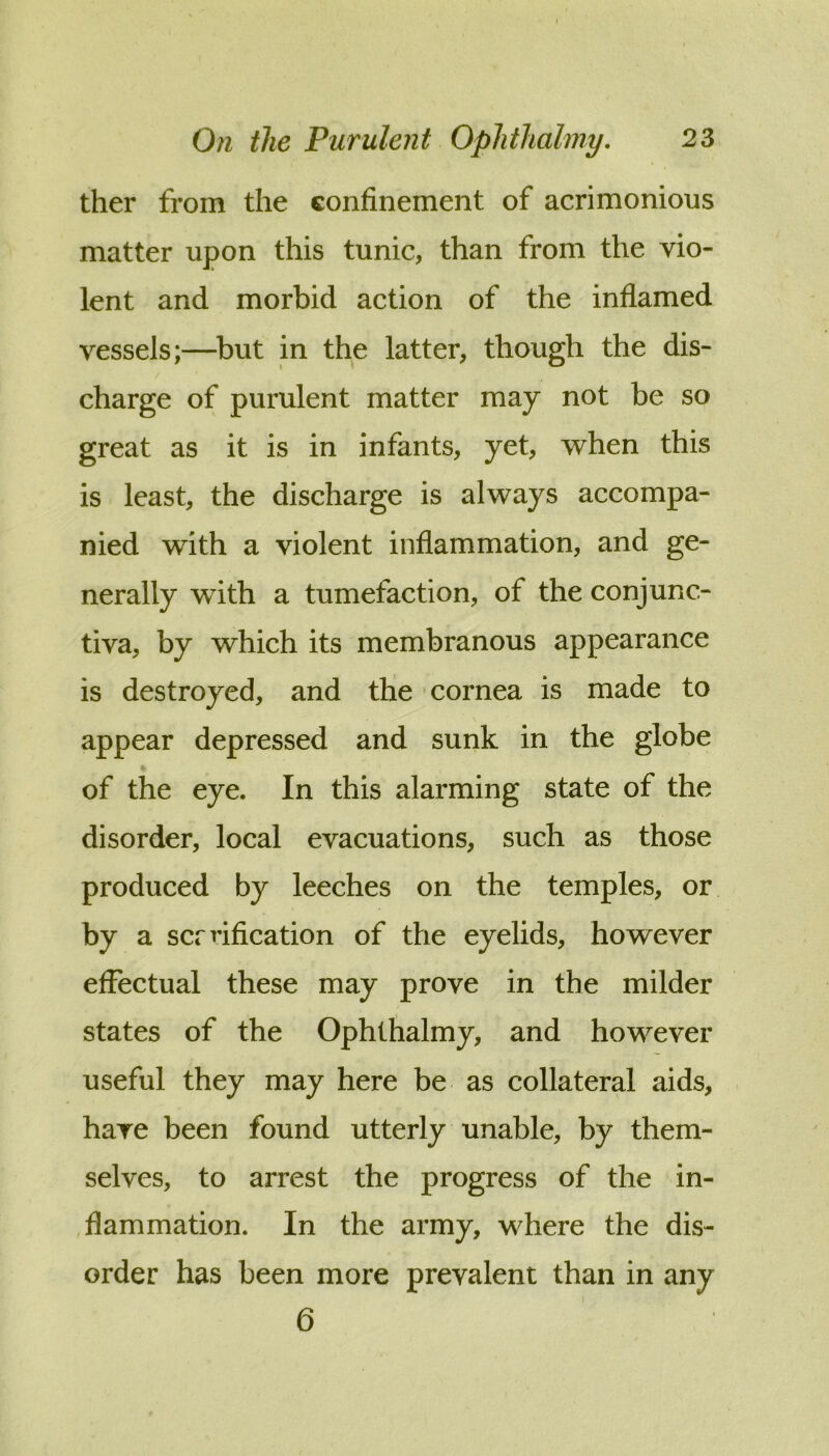 ther from the confinement of acrimonious matter upon this tunic, than from the vio- lent and morbid action of the inflamed vessels;—^but in the latter, though the dis- charge of purulent matter may not be so great as it is in infants, yet, when this is least, the discharge is always accompa- nied with a violent inflammation, and ge- nerally with a tumefaction, of the conjunc- tiva, by which its membranous appearance is destroyed, and the cornea is made to appear depressed and sunk in the globe of the eye. In this alarming state of the disorder, local evacuations, such as those produced by leeches on the temples, or by a scrrification of the eyelids, however effectual these may prove in the milder states of the Ophthalmy, and however useful they may here be as collateral aids, have been found utterly unable, by them- selves, to arrest the progress of the in- flammation. In the army, where the dis- order has been more prevalent than in any 6