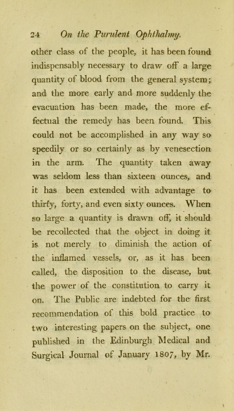 \ other class of the people, it has been found indispensably necessary to draw off a large quantity of blood from the general system; and the more early and more suddenly the evacuation has been made, the more ef- fectual the remedy has been found. This could not be accomplished in any way so speedily or so certainly as by venesection in the arm. The quantity taken away was seldom less than sixteen ounces, and it has been extended with advantage to * thirfy, forty, and even sixty ounces. When so large a quantity is drawn off, it should be recollected that the object in doing it is not merely to diminish the action of the inflamed vessels, or, as it has been called, the disposition to the disease, but ' the power of the constitution to carry it on. The Public are indebted for the first recommendation of this bold practice to two interesting papers on the subject, one published in the Edinburgh Medical and Surgical Journal of January I807, by Mr.