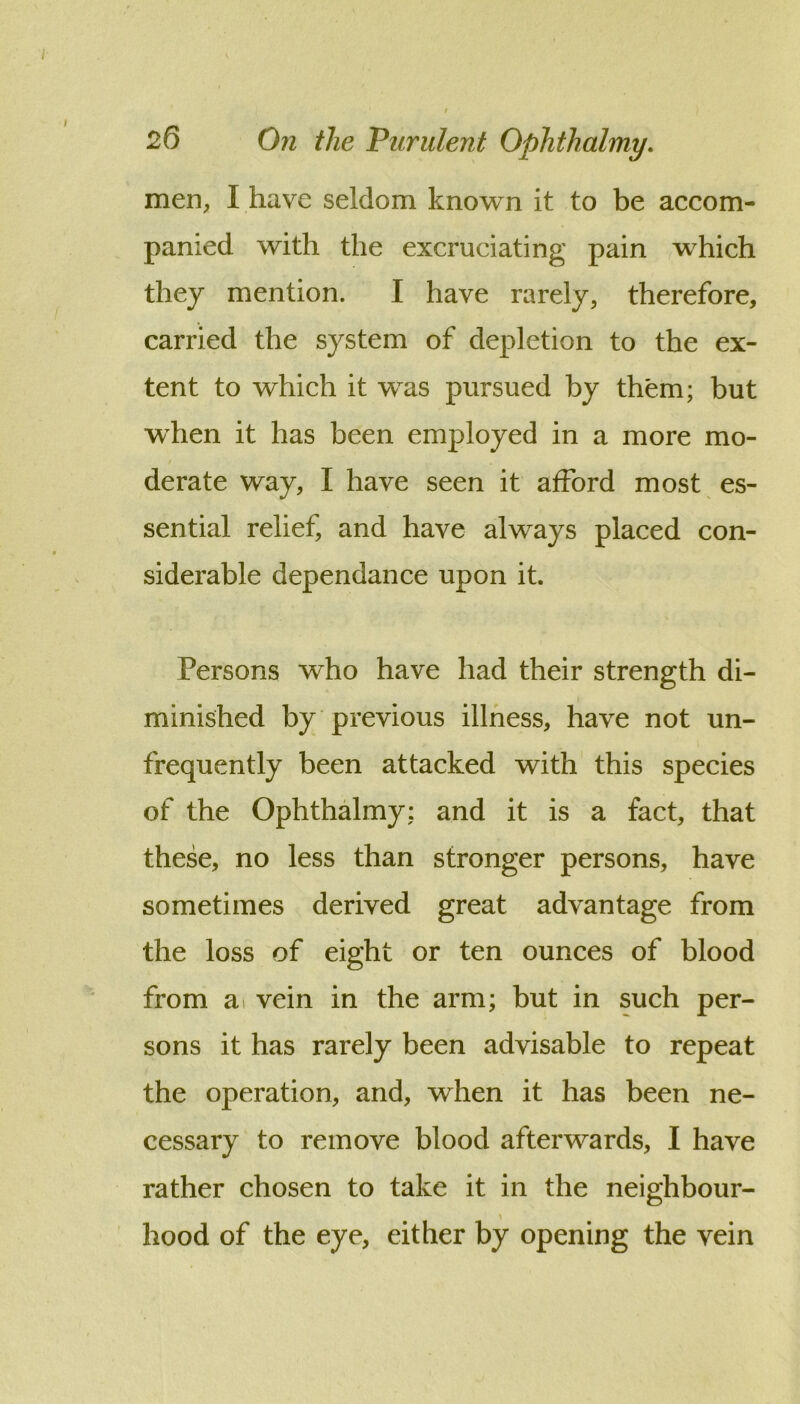 men, I have seldom known it to be accom- panied with the excruciating pain which they mention. I have rarely, therefore, carried the system of depletion to the ex- tent to which it was pursued by them; but when it has been employed in a more mo- derate way, I have seen it afford most es- sential relief, and have always placed con- siderable dependance upon it. Persons who have had their strength di- minished by previous illness, have not un- frequently been attacked with this species of the Ophthalmy: and it is a fact, that these, no less than stronger persons, have sometimes derived great advantage from the loss of eight or ten ounces of blood from a> vein in the arm; but in such per- sons it has rarely been advisable to repeat the operation, and, when it has been ne- cessary to remove blood afterwards, I have rather chosen to take it in the neighbour- hood of the eye, either by opening the vein
