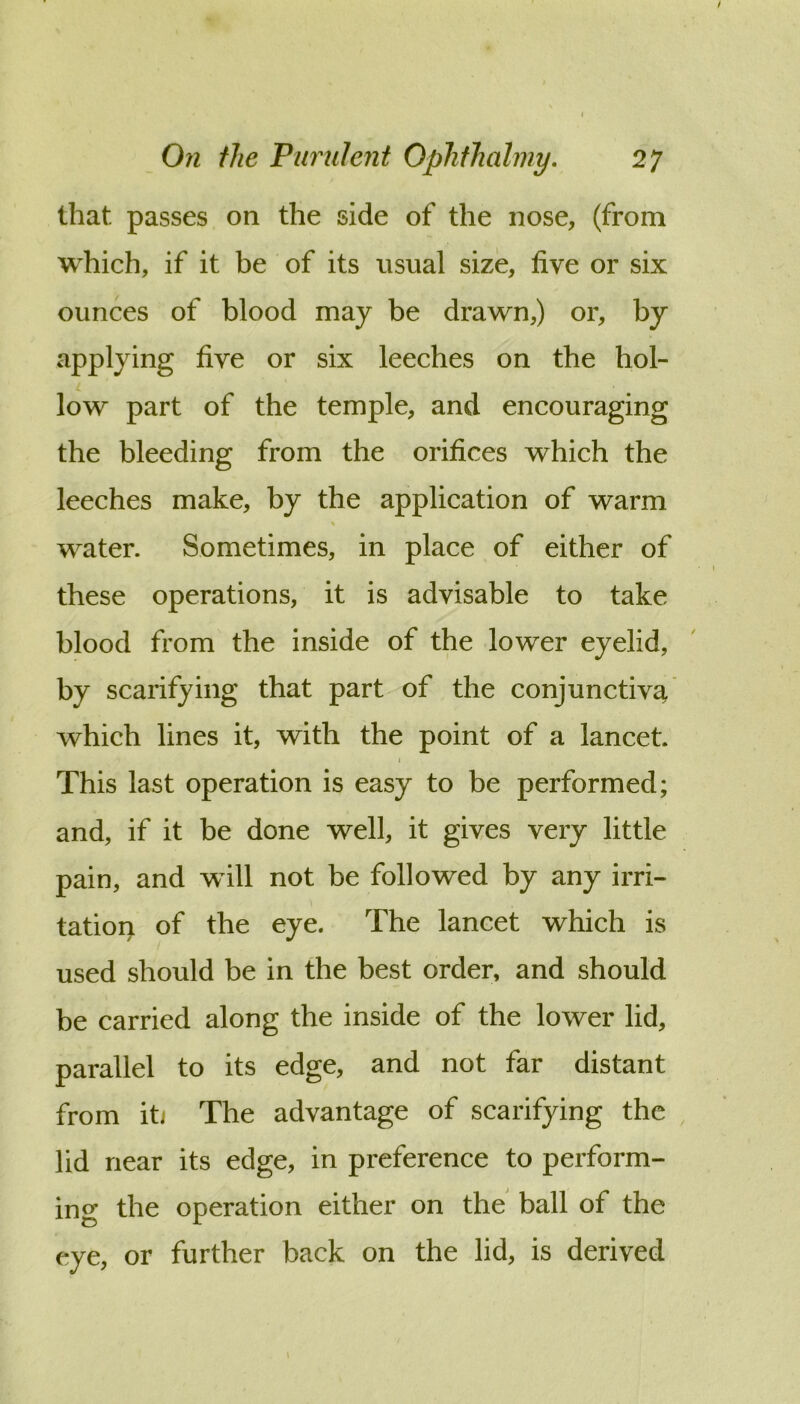 that passes on the side of the nose, (from which, if it be of its usual size, five or six ounces of blood may be drawn,) or, by applying five or six leeches on the hoi- L low part of the temple, and encouraging the bleeding from the orifices which the leeches make, by the application of warm water. Sometimes, in place of either of these operations, it is advisable to take blood from the inside of the lower eyelid, by scarifying that part of the conjunctiva which lines it, with the point of a lancet. I This last operation is easy to be performed; and, if it be done well, it gives very little pain, and will not be followed by any irri- tation of the eye. The lancet which is used should be in the best order, and should be carried along the inside of the lower lid, parallel to its edge, and not far distant from iti The advantage of scarifying the lid near its edge, in preference to perform- ing the operation either on the ball of the eye, or further back on the lid, is derived