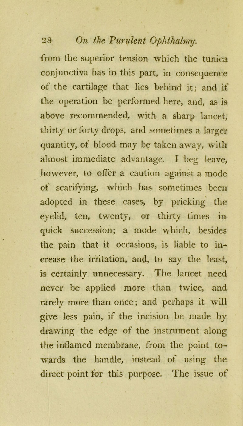 from the superior tension which the tunica conjunctiva has in this part, in consequence of the cartilage that lies behind it; and if the operation be performed here, and, as is above recommended, with a sharp lancet, thirty or forty drops, and sometimes a larger quantity, of blood may be taken away, with almost immediate advantage. I beg leave, however, to offer a caution againk a mode of scarifying, which has sometimes been % adopted in these cases, by pricking the eyelid, ten, twenty, or thirty times in quick succession; a mode which, besides the pain that it occasions, is liable to in- crease the irritation, and, to say the least, is certainly unnecessary. The lancet need never be applied more than twice, and rarely more than once; and perhaps it will give less pain, if the incision be made by drawing the edge of the instrument along the inflamed membrane, from the point to- wards the handle, instead of using the direct point for this purpose. The issue of