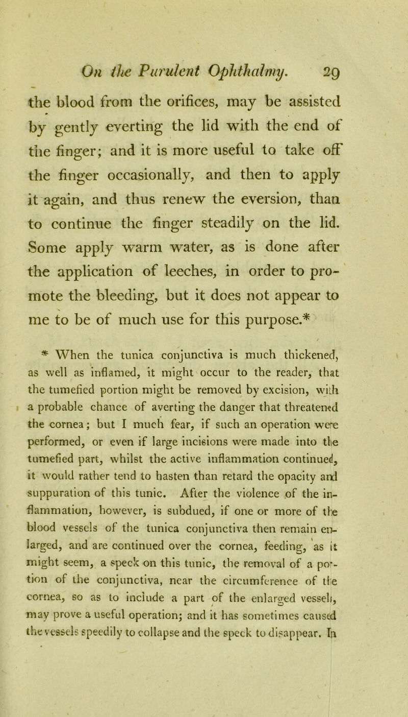 the blood from the orifices, may be assisted by gently everting the lid with the end of the finger; and it is more useful to take off the finger occasionally, and then to apply it again, and thus renew the eversion, than to continue the finger steadily on the lid. Some apply warm water, as is done after the application of leeches, in order to pro- mote the bleeding, but it does not appear to me to be of much use for this purpose.* ' / * When the tunica conjunctiva is much thickened, as well as inflamed, it might occur to the reader, that the tumefied portion might be removed by excision, with I a probable chance of averting the danger that threatemd the cornea; but I much fear, if such an operation were performed, or even if large incisions were made into tlie tumefied part, whilst the active inflammation continued, it would rather tend to hasten than retard the opacity and suppuration of this tunic. After the violence .of the in- flammation, however, is subdued, if one or more of tie blood vessels of the tunica conjunctiva then remain en- larged, and are continued over the cornea, feeding, as it might seem, a speck on this tunic, the removal of a po*- tion of the conjunctiva, near the circumference of tie cornea, so as to include a part of the enlarged vesseli, may prove a useful operation; and it has sometimes caused the vessels speedily to collapse and the speck to disappear. Tn