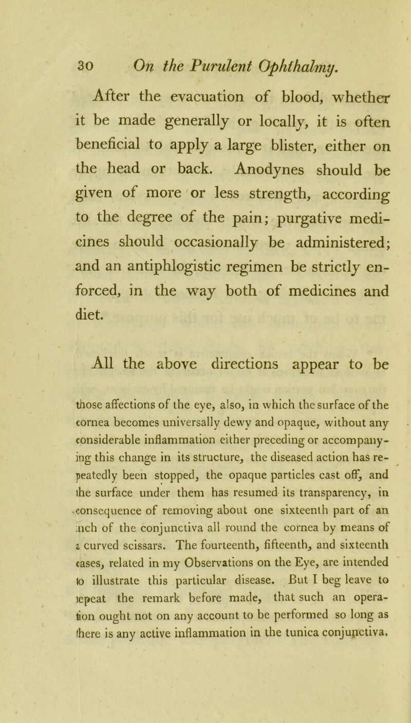 After the evacuation of blood, whether it be made generally or locally, it is often beneficial to apply a large blister, either on the head or back. Anodynes should be given of more or less strength, according to the degree of the pain; purgative medi- cines should occasionally be administered; and an antiphlogistic regimen be strictly en- forced, in the way both of medicines and diet. All the above directions appear to be those affections of the eye, also, in which the surface of the cornea becomes universally dewy and opaque, without any considerable inflammation either preceding or accompany- ino; this change in its structure, the diseased action has re- peatedly been stopped, the opaque particles cast off, and the surface under them has resumed its transparency, in ^consequence of removing about one sixteenth part of an ;nch of the conjunctiva all round the cornea by means of a curved scissars. The fourteenth, fifteenth, and sixteenth cases, related in my Observations on the Eye, are intended to illustrate this particular disease. But I beg leave to lepeat the remark before made, that such an opera- tion ought not on any account to be performed so long as there is any active inflammation in the tunica conjunctiva.