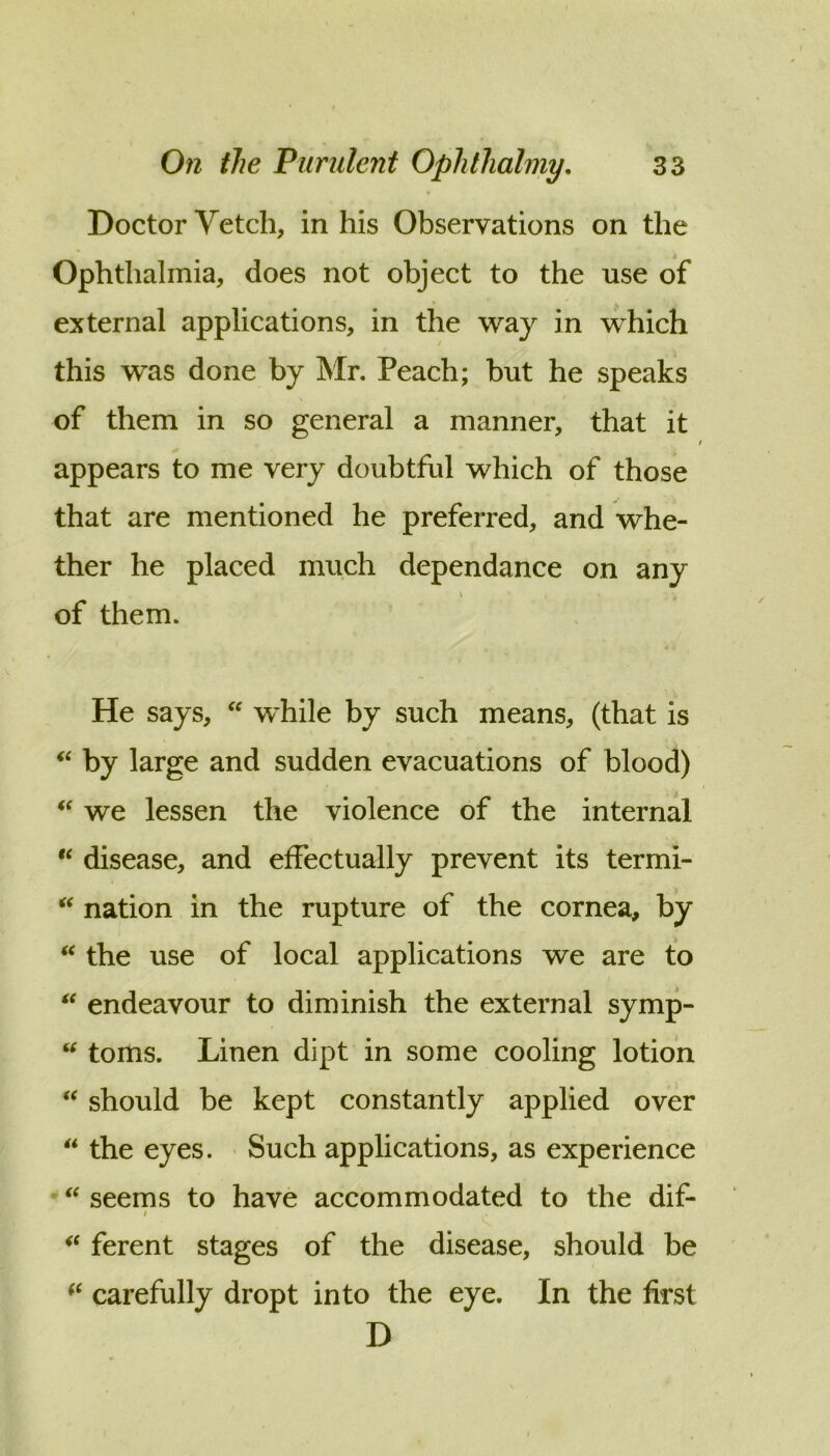 Doctor Vetch, in his Observations on the Ophthalmia, does not object to the use of external applications, in the way in which this was done by Mr. Peach; but he speaks of them in so general a manner, that it appears to me very doubtful which of those that are mentioned he preferred, and whe- ther he placed much dependance on any of them. He says,  while by such means, (that is by large and sudden evacuations of blood) we lessen the violence of the internal “ disease, and effectually prevent its termi- nation in the rupture of the cornea, by the use of local applications we are to endeavour to diminish the external symp- toms. Linen dipt in some cooling lotion should be kept constantly applied over  the eyes. • Such applications, as experience seems to have accommodated to the dif- I ferent stages of the disease, should be carefully dropt into the eye. In the first D