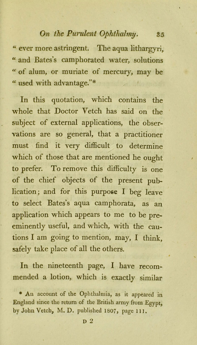 ever more astringent. The aqua lithargyri, ‘‘ and Bates’s camphorated water, solutions of alum, or muriate of mercury, may be used with advantage.”^ ' In this quotation, which contains the whole that Doctor Vetch has said on the subject of external applications, the obser- vations are so general, that a practitioner must find it very difficult to determine which of those that are mentioned he ought to prefer. To remove this difficulty is one of the chief objects of the present pub- lication; and for this purpose I beg leave to select Bates’s aqua camphorata, as an application which appears to me to be pre- eminently useful, and which, with the cau- tions I am going to mention, may, I think, safely take place of all the others. In the nineteenth page, I have recom- mended a lotion, which is exactly similar * All account of the Ophthalmia, as it appeared in England since the return of the British army from Egypt, by John Vetch, M. D. published 1807, page 111.