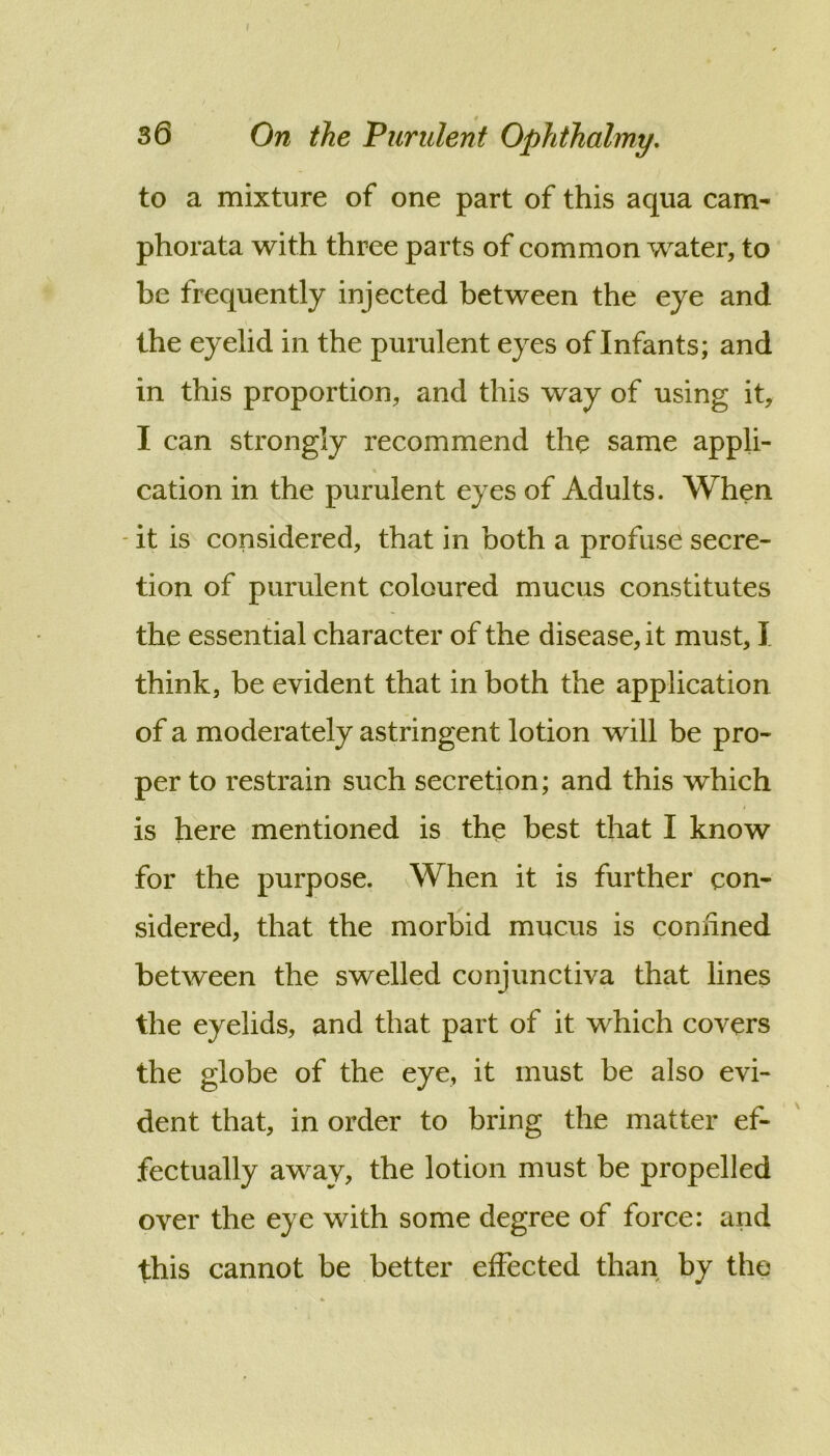I 3 6 On the Vundent Ophthalmy, to a mixture of one part of this aqua cam- phorata with three parts of common water, to be frequently injected between the eye and the eyelid in the purulent eyes of Infants; and in this proportion, and this way of using it, I can strongly recommend the same appli- cation in the purulent eyes of Adults. When - it is considered, that in both a profuse secre- tion of purulent coloured mucus constitutes the essential character of the disease, it must, I think, be evident that in both the application of a moderately astringent lotion will be pro- per to restrain such secretion; and this which is here mentioned is the best that I know for the purpose. When it is further con- sidered, that the morbid mucus is connned between the swelled conjunctiva that lines the eyelids, and that part of it which covers the globe of the eye, it must be also evi- dent that, in order to bring the matter ef- fectually away, the lotion must be propelled over the eye with some degree of force: and this cannot be better effected than by the