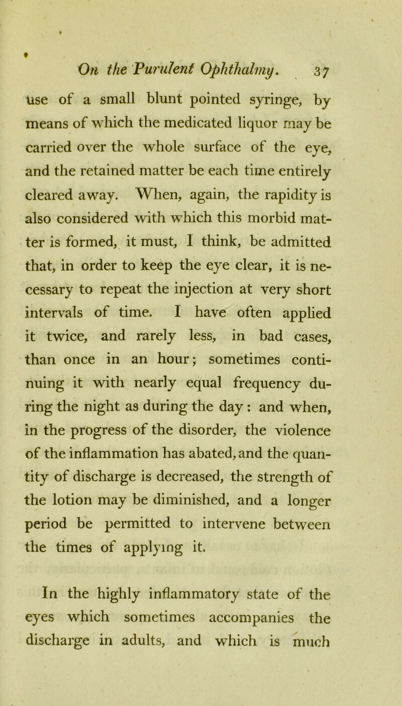 Use of a small blunt pointed syringe, by means of which the medicated liquor may be carried over the whole surface of the eye, and the retained matter be each time entirely cleared away. When, again, the rapidity is also considered with which this morbid mat- ter is formed,^ it must, I think, be admitted that, in order to keep the eye clear, it is ne- cessary to repeat the injection at very short intervals of time. I have, often applied it twice, and rarely less, in bad cases, than once in an hour; sometimes conti- nuing it with nearly equal frequency du- ring the night as during the day : and when, in the progress of the disorder, the violence of the inflammation has abated, and the quan- tity of discharge is decreased, the strength of the lotion may be diminished, and a longer period be permitted to intervene between the times of applying it. In the highly inflammatory state of the eyes which sometimes accompanies the discharge in adults, and which is much