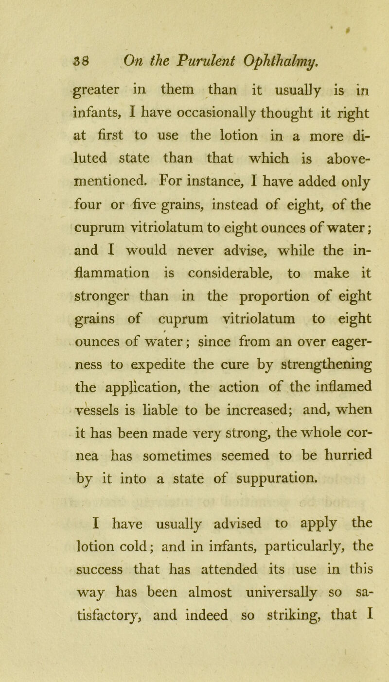greater in them than it usually is in infants, I have occasionally thought it right at first to use the lotion in a more di- luted state than that which is above- mentioned. For instance, I have added only four or five grains, instead of eight, of the cuprum vitriolatum to eight ounces of water; and I would never advise, while the in- flammation is considerable, to make it stronger than in the proportion of eight grains of cuprum vitriolatum to eight ounces of water; since from an over eager- ness to expedite the cure by strengthening the application, the action of the inflamed vessels is liable to be increased; and, when it has been made very strong, the whole cor- nea has sometimes seemed to be hurried by it into a state of suppuration. I have usually advised to apply the lotion cold; and in infants, particularly, the success that has attended its use in this way has been almost universally so sa- tisfactory, and indeed so striking, that I