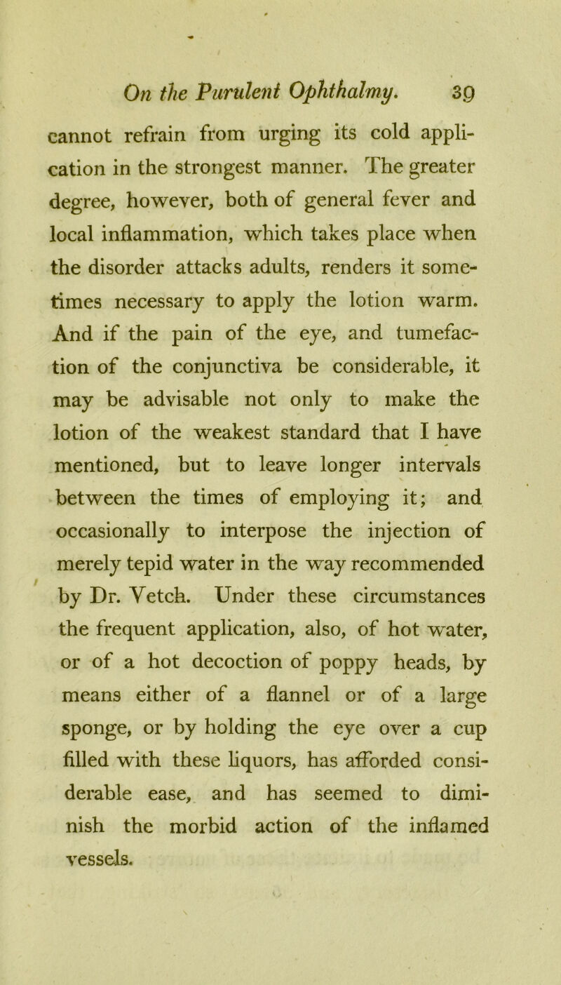 cannot refrain from urging its cold appli- cation in the strongest manner. The greater degree, however, both of general fever and local inflammation, which takes place when the disorder attacks adults, renders it some- times necessary to apply the lotion warm. And if the pain of the eye, and tumefac- tion of the conjunctiva be considerable, it may be advisable not only to make the lotion of the weakest standard that I have mentioned, but to leave longer intervals between the times of employing it; and occasionally to interpose the injection of merely tepid water in the way recommended by Dr. Vetch. Under these circumstances the frequent application, also, of hot water, or of a hot decoction of poppy heads, by means either of a flannel or of a large sponge, or by holding the eye over a cup filled with these liquors, has afforded consi- derable ease,, and has seemed to dimi- nish the morbid action of the inflamed vessels.