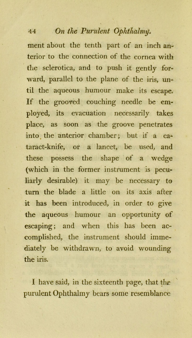 ment about the tenth part of an inch an- terior to the connection of the cornea with the sclerotica, and to push it gently for^ ward, parallel to the plane of the iris, un- til the aqueous humour make its escape- If the grooved couching needle be em- ployed, its evacuation necessarily takes place, as soon as the groove penetrates into^ the anterior chamber; but if a ca- taract-knife, or a lancet, be used, and these possess the shape of a wedge (which in the former instrument is pecu- liarly desirable) it may be necessary to turn the blade a little on its axis after it has been introduced, in order to give the aqueous humour an opportunity of escaping; and when this has been ac- complished, the instrument should imme- diately be withdrawn, to avoid wounding the iris. I have said, in the sixteenth page, that the purulent Ophthalmy bears some resemblance