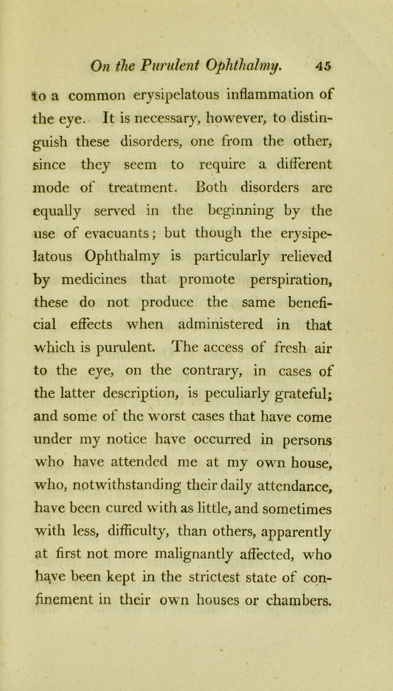 to a common erysipelatous inflammation of the eye. It is necessary, however, to distin- guish these disorders, one from the other, since they seem to require a different I mode of treatment. Both disorders are equally served in the beginning by the use of evacuants; but though the erysipe- latous Ophthalmy is particularly relieved by medicines that promote perspiration, these do not produce the same benefi- cial effects when administered in that which is purulent. The access of fresh air to the eye, on the contrary, in cases of the latter description, is peculiarly grateful; and some of the worst cases that have come under my notice have occurred in persons who have attended me at my own house, who, notwithstanding their daily attendance, have been cured with as little, and sometimes with less, difficulty, than others, apparently at first not more malignantly affected, who have been kept in the strictest state of con- finement in their own houses or chambers.