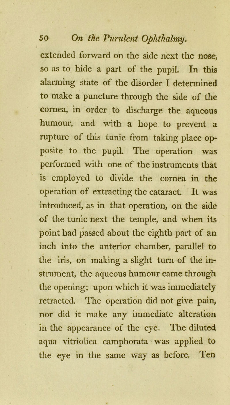 I extended forward on the side next the nose, so as to hide a part of the pupil. In this alarming state of the disorder I determined to make a puncture through the side of the cornea, in order to discharge the aqueous humour, and with a hope to prevent a rupture of this tunic from taking place op- posite to the pupil. The operation was performed with one of the instruments that is employed to divide the cornea in the operation of extracting the cataract. It was introduced, as in that operation, on the side of the tunic next the temple, and when its point had passed about the eighth part of an inch into the anterior chamber, parallel to the iris, on making a slight turn of the in- strument, the aqueous humour came through the opening; upon which it was immediately retracted. The operation did not give pain, nor did it make any immediate alteration in the appearance of the eye. The diluted aqua vitriolica camphorata was applied to the eye in the same way as before. Ten