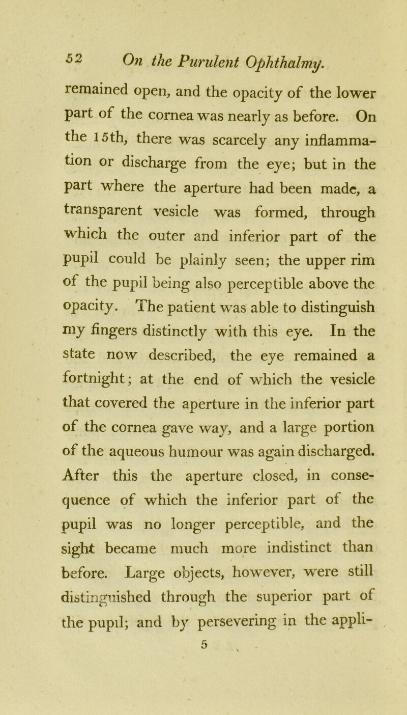 remained open, and the opacity of the lower part of the cornea was nearly as before. On the 15 th, there was scarcely any inflamma- tion or discharge from the eye; but in the part where the aperture had been made, a transparent vesicle was formed, through which the outer and inferior part of the pupil could be plainly seen; the upper rim of the pupil being also perceptible above the opacity. The patient was able to distinguish my fingers distinctly with this eye. In the state now described, the eye remained a fortnight; at the end of which the vesicle that covered the aperture in the inferior part of the cornea gave way, and a large portion of the aqueous humour was again discharged. After this the aperture closed, in conse- quence of which the inferior part of the pupil was no longer perceptible, and the sight became much more indistinct than before. Large objects, however, were still distinguished through the superior part of / the pupil; and by persevering in the appli-