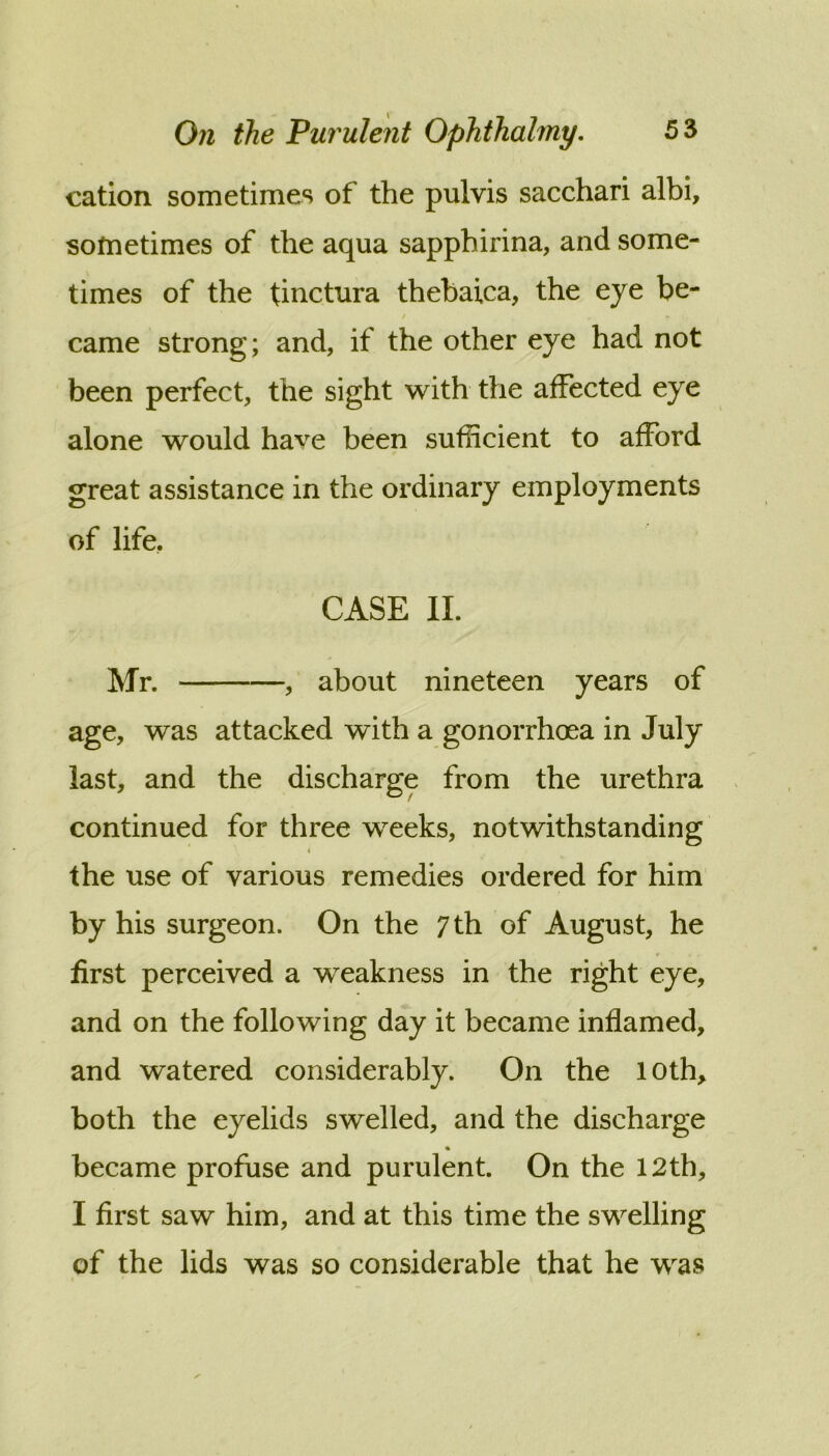 cation sometimes of the pulvis sacchari albi, sometimes of the aqua sapphirina, and some- times of the tinctura thebaica, the eye be- t came strong; and, if the other eye had not been perfect, the sight with the affected eye alone would have been sufficient to afford great assistance in the ordinary employments of life, CASE II. Mr. , about nineteen years of age, was attacked with a gonorrhoea in July last, and the discharge from the urethra continued for three weeks, notwithstanding i the use of various remedies ordered for him by his surgeon. On the 7 th of August, he first perceived a weakness in the right eye, and on the following day it became inflamed, and watered considerably. On the loth, both the eyelids swelled, and the discharge % became profuse and purulent. On the 12th, I first saw him, and at this time the swelling of the lids was so considerable that he was