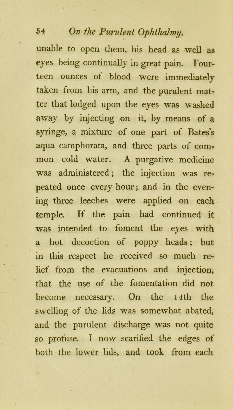 unable to open them, his head as well as eyes being continually in great pain. Four- teen ounces of blood were immediately taken from his arm, and the purulent mat- ter that lodged upon the eyes was washed away by injecting on it, by means of a syringe, a mixture of one part of Bates’s aqua camphorata, and three parts of com- mon cold water. A purgative medicine was administered; the injection was re- peated once every hour; and in the even- ing three leeches were applied on each temple. If the pain had continued it was intended to foment the eyes with a hot decoction of poppy heads; but in this respect he received so much re- lief from the evacuations and injection, that the use of the fomentation did not become necessary. On the 14 th the swelling of the lids was somewhat abated, and the purulent discharge was not quite so profuse. I now scarified the edges of both the lower lids, and took from each