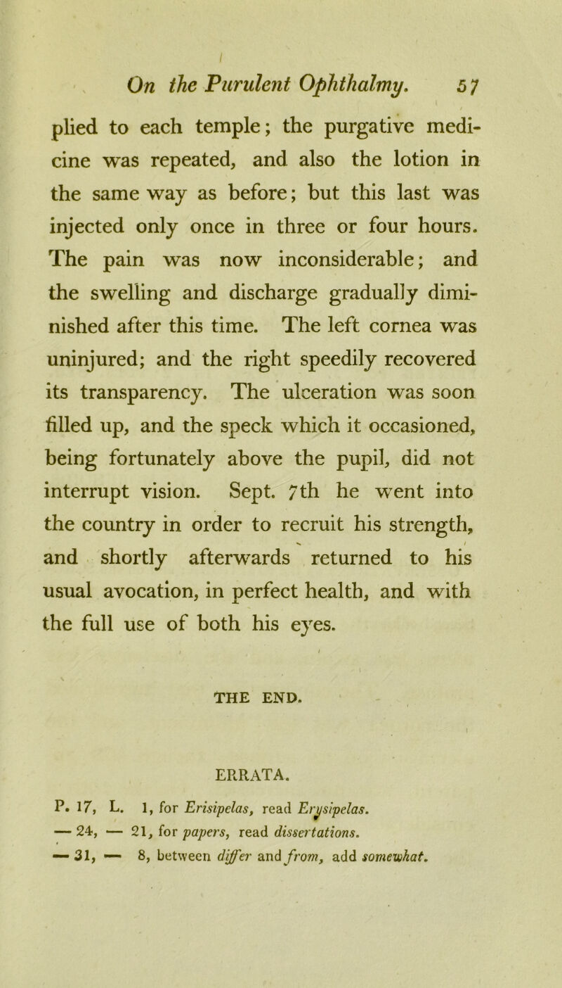 On the Purulent Ophthalmy. 6 7 plied to each temple; the purgative medi- cine was repeated, and also the lotion in the same way as before; but this last was injected only once in three or four hours. The pain was now inconsiderable; and the swelling and discharge gradually dimi- nished after this time. The left cornea was uninjured; and the right speedily recovered its transparency. The ulceration was soon filled up, and the speck which it occasioned, being fortunately above the pupil, did not interrupt vision. Sept. 7 th he went into the country in order to recruit his strength, and shortly afterwards returned to his usual avocation, in perfect health, and with the full use of both his eyes. I \ THE END. I ERRATA. P. 17, L. 1, for Erisipelas, read Erysipelas. — 24, — ioT papers, dissertations.