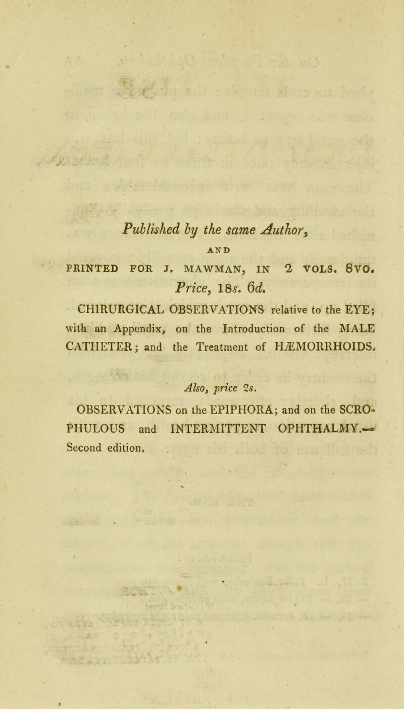 Published by the same Author^ AND PRINTED FOR J. MAWMAN, IN 2 VOLS. 8VO. Price, 18^. 6o?. CHIRURGICAL OBSERVATIONS relative to the EYE; with an Appendix, on the Introduction of the MALE CATHETER; and the Treatment of HAEMORRHOIDS^ Aho, price 2s. OBSERVATIONS on the EPIPHORA; and on the SCRO- PHULOUS and INTERMITTENT OPHTHALMY.— Second edition.