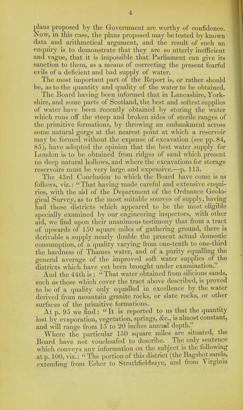 plans proposed by the Government are worthy of confidence. Now, in this case, the plans proposed may be tested by known data and arithmetical argument, and the result of such an enquiry is to demonstrate that they are so utterly Inefficient and vague, that it is impossible that Parliament can give its sanction to them, as a means of correcting the present fearful evils of a deficient and bad supply of water. The most important part of the Report is, or rather shoidd be, as to the quantity and quality of the water to be obtained. The Board having been informed that in Lancashu-e, York- shire, and some parts of Scotland, the best and softest supplies of water have been recently obtained by storing the water which runs off the steep and broken sides of sterile ranges of the primitive formations, by throwing an embanlanent across some natural gorge at the nearest point at which a reservoir may be formed without the expense of excavation (see pp. 84, 85), have ado})ted the opinion that the best water supply for London is to be obtained from ridges of sand which present no deep natural hollows, and where the excavations for storage reservoirs must be very large and expensive.—p. 113. The 43rd Conclusion to which the Board have come is as follows, viz.: “That having made carefid and extensive enqui- ries, with the aid of the Department of the Ordnance Geolo- gical Survey, as to the most suitable sources of supply, having had those districts which appeared to be the most eligible specially examined by our engineering inspectors, with other aid, we find upon their unanimous testimony that from a tract of upwards of 150 square miles of gathering groimd, there is deri^able a supply nearly double the present actual domestic consumption, of a quality varying fr’om one-tenth to one-tlui’d the hardness of Thames water, and of a purity equalling the general average of the improved soft water supplies of the districts wliich have yet been brought under examination. And the 44th is : “ That water obtained fr’om silicious sands, such as those which cover the tract above described, is proved to be of a quality only equalled in excellence by the water derived fr’om mountain granite rocks, or slate rocks, or other siu’faces of the pi'imitive formations. At p. 95 we find: “ It is reported to us that the quantity lost by evaporation, vegetation, springs, &c., is almost constant, and will range from 15 to 20 inches annual depth. ’ Where the particular 150 square miles are situated, the Board have not vouchsafed to describe. The only sentence which conveys any information on the subject is the foUomng at p. 100, viz.: “ The portion of this district (the Bagshot sands, extending from Lsher to Strathfieldsaye, and from Virginia