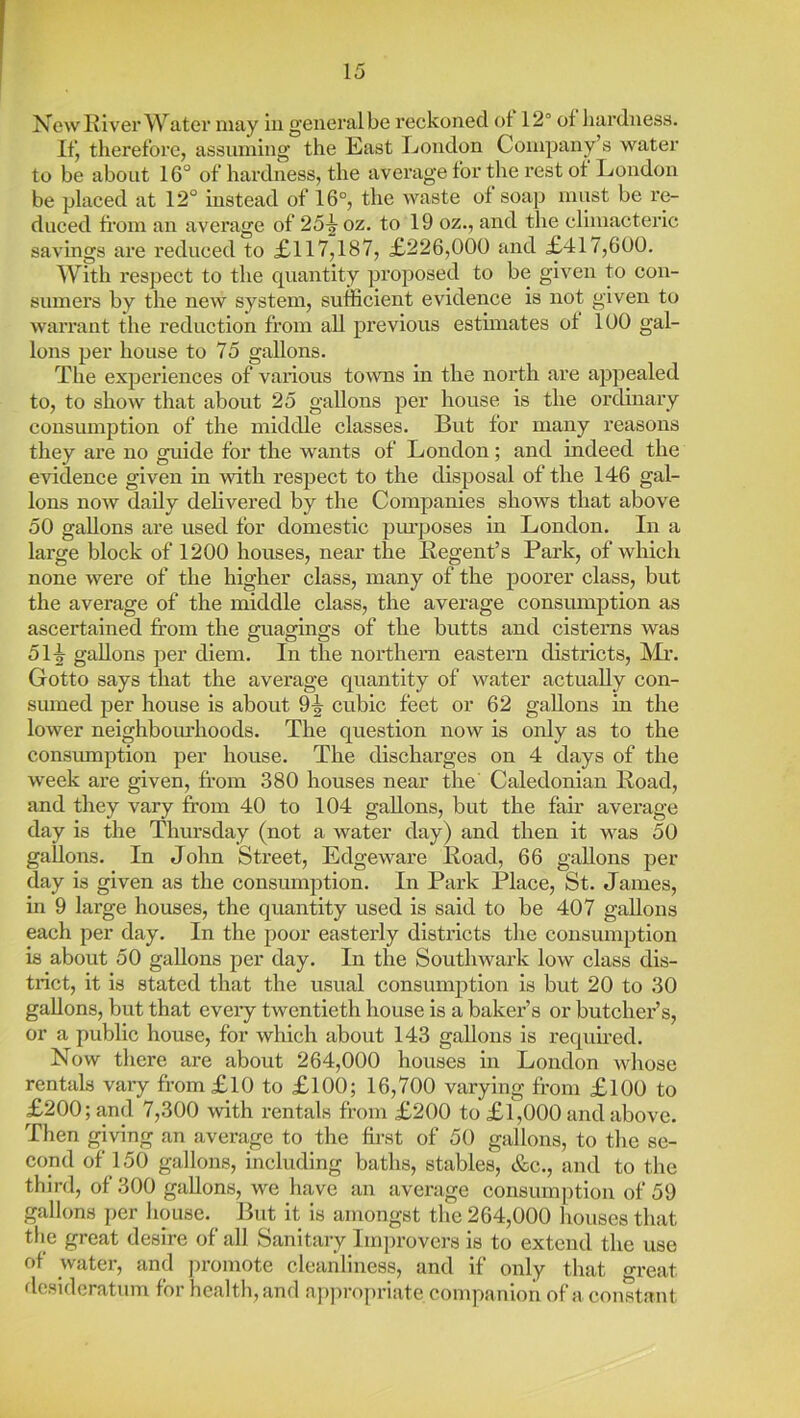 New Klver Water niay in general be reckoned ot 12° of hardness. Ifj therefore, assuming the East London Company’s water to be about 16° of hardness, the average for the rest ot London be placed at 12° instead of 16°, the waste of soap must be re- duced foom an average of 25^ oz. to 19 oz., and the climacteric savings are reduced to £.117,187, £226,000 and £417,600. With respect to the quantity projiosed to be given to con- smnei’s by the new system, sufficient evidence is not given to warrant the reduction from all previous estimates of 100 gal- lons per house to 75 gallons. The experiences of various towns in the north are appealed to, to show that about 25 gallons per house is the ordinary consumption of the middle classes. But for many reasons they are no guide for the wants of London; and indeed the evidence given in with respect to the disposal of the 146 gal- lons now daily delivered by the Companies shows that above 50 gallons are used for domestic piu’poses in London. In a large block of 1200 houses, near the Regent’s Park, of wliich none were of the higher class, many of the poorer class, but the average of the middle class, the average consumption as ascertained from the guagings of the butts and cisterns was 51-|- gallons per diem. In the northern eastern districts, ]\Ix’. Gotto says that the average quantity of water actually con- sumed per house is about 9^ cubic feet or 62 gallons in the lower neighbom’hoods. The question now is only as to the consmnption per house. The discharges on 4 days of the week are given, from 380 houses near the Caledonian Road, and they vary from 40 to 104 gallons, but the fair average day is the Thursday (not a water day) and then it was 50 gallons. In John Street, Edgeware Road, 66 gallons per day is given as the consumption. In Park Place, St. James, in 9 large houses, the quantity used is said to be 407 gallons each per day. In the poor eastei’ly districts the consumption is about 50 gallons per day. In the Southwark low class dis- trict, it is stated that the usual consumption is but 20 to 30 gallons, but that eveiy twentieth house is a baker’s or butcher’s, or a public house, for which about 143 gallons is required. Now there are about 264,000 houses in London whose rentals vary from£lO to £100; 16,700 varying from £100 to £200; and 7,300 with rentals from £200 to £1,000 and above. Then giving an average to the ffi-st of 50 gallons, to the se- cond of 150 gallons, including baths, stables, &c., and to the third, of 300 gallons, we have an average consumption of 59 gallons per house. But it is amongst the 264,000 houses that tlie great desire of all Sanitary Improvers is to extend the use of water, and ])romote cleanliness, and if only that great desideratum for health, and approjiriate companion of a constant