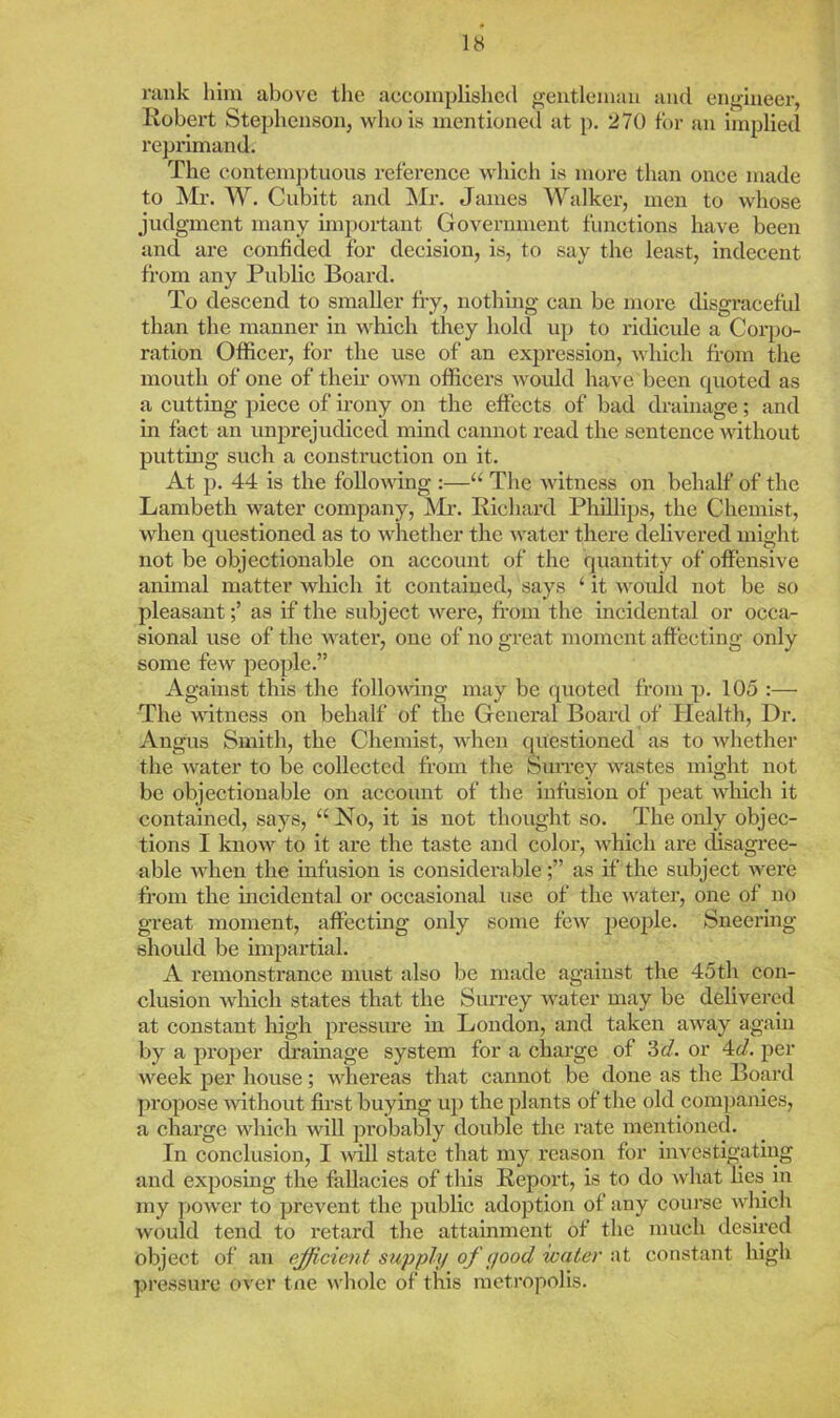 rank him above the accomplished gentleman and engineer, Robert Stephenson, who is mentioned at p. 270 for an implied reprimand. The conteni])tuous reference which is more than once made to Mr. W. Cubitt and Mr. James Walker, men to whose judgment many important Government functions have been and are confided for decision, is, to say the least, indecent from any Public Board. To descend to smaller fry, nothing can be more disgraceful than the manner in which they hold up to ridicule a Corpo- ration Officer, for the use of an expression, which from tlie mouth of one of their o^vn officers would have been quoted as a cutting piece of irony on the effects of bad drainage; and in fact an unprejudiced mind cannot read the sentence without putting such a construction on it. At p. 44 is the following :—“ The witness on behalf of the Lambeth water company, Air. Richard Phillips, the Chemist, when questioned as to whether the water there delivered might not be objectionable on account of the quantity of offensive animal matter which it contained, says ‘ it would not be so pleasantas if the subject were, from the incidental or occa- sional use of the water, one of no great moment affecting only some few people.” Against this the following may be (pioted from p. 105 :— The witness on behalf of the General Board of Health, Dr. Angus Smith, the Chemist, when (piestioned as to whether the water to be collected from the Surrey wastes might not be objectionable on account of the infusion of peat which it contained, says, “No, it is not thought so. The only objec- tions I know to it are the taste and color, which are disagree- able when the infiTsion is considerableas if the subject were from the mcideutal or occasional use of the water, one of no great moment, affectmg only some few people. Sneering shoidd be unpartial. A I’emonstrance must also be made against the 45th con- clusion which states that the Siu’rey water may be delivered at constant high pressiu*e in London, and taken away again by a proper dramage system for a charge of 3c/. or 4c/. per week per house; whereas that cannot be done as the Board propose mthout first buying up the plants of the old companies, a charge which wiU probably double the rate mentioned. In conclusion, I will state that my rcasoii for investigating and exposing the fallacies of tliis Report, is to do what hes in my ])Ower to prevent the public adoption of any course which would tend to retard the attainment of the much desired object of an efficient supply of good water at constant high pressure over tne whole of this metropolis.