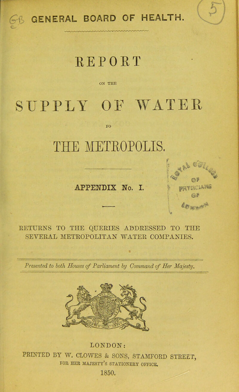 g^l3> GENERAL BOARD OF HEALTH. '  ri; KEPORT ON THE SUPPLY OF WATER EO THE METROPOLIS. r . ^ 'V APPENDIX No. I. e? PUTtVC-lAl^ Gf I . I ' L RETURNS TO THE QUERIES ADDRESSED TO THE SEVERAL METROPOLITAN WATER COMPANIES. Presented to both Houses of Parliament hy Command of Her Ma,jesty. PRINTED BY W. CLOWES & SONS, STAMFORD STREET, FOR HER majesty’s STATIONERY OFFICE. 1850.