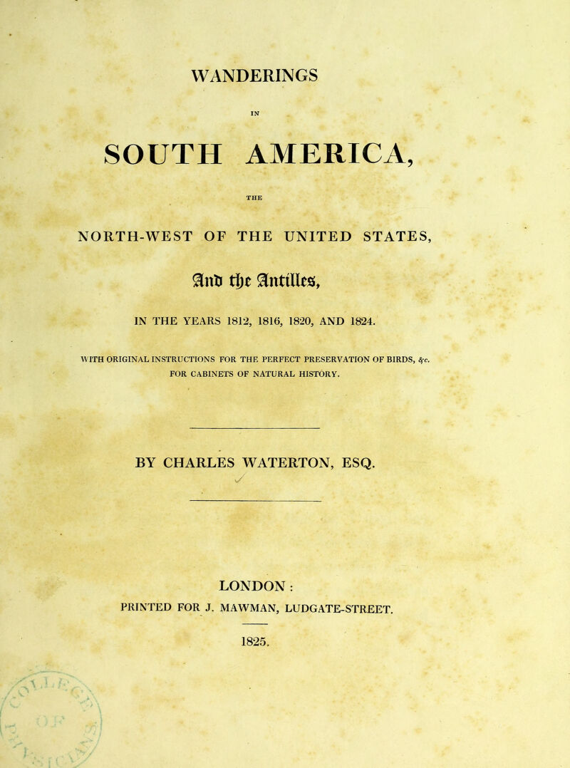 IN SOUTH AMERICA, THE NORTH-WEST OF THE UNITED STATES, anti t^t anttlles, IN THE YEARS 1812, 1816, 1820, AND 1824. WITH ORIGINAL INSTRUCTIONS FOR THE PERFECT PRESERVATION OF BIRDS, Sfc. FOR CABINETS OF NATURAL HISTORY. BY CHARLES WATERTON, ESQ. y LONDON: PRINTED FOR J. MAWMAN, LUDGATE-STREET. 1825.