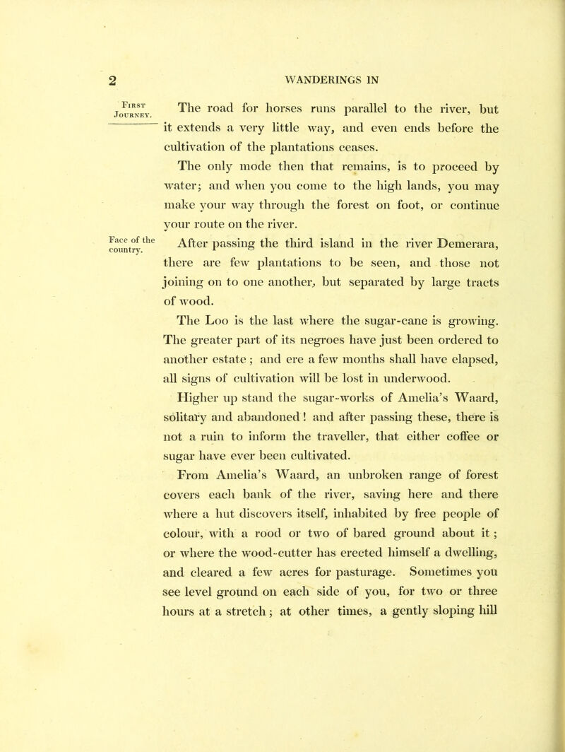 First Journey. Face of the country. The road for horses rims parallel to the river, but it extends a very little way, and even ends before the cultivation of the plantations ceases. The only inode then that remains, is to proceed by water; and when you come to the high lands, you may make your way through the forest on foot, or continue vour route on the river. After passing the third island in the river Demerara, there are few plantations to be seen, and those not joining on to one another, but separated by large tracts of wood. The Loo is the last ivhere the sugar-cane is growing. The greater part of its negroes have just been ordered to another estate ; and ere a few months shall have elapsed, all signs of cultivation will be lost in underwood. Higher up stand the sugar-works of Amelia’s Waard, solitary and abandoned! and after passing these, there is not a ruin to inform the traveller, that either coffee or sugar have ever been cultivated. From Amelia’s Waard, an unbroken range of forest covers each bank of the river, saving here and there where a hut discovers itself, inhabited by free people of colour, with a rood or two of bared ground about it; or where the wood-cutter has erected himself a dwelling, and cleared a few acres for pasturage. Sometimes you see level ground on each side of you, for two or three hours at a stretch; at other times, a gently sloping hill