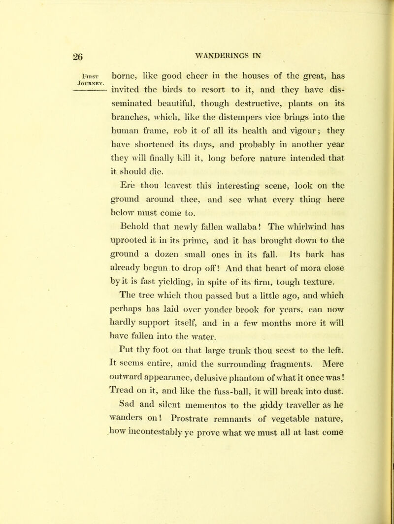 First Journey. borne, like good clieer in the houses of the great, has invited the birds to resort to it, and they have dis- seminated beautiful, though destructive, plants on its branches, which, like the distempers vice brings into the human frame, rob it of all its health and vigour; they have shortened its days, and probably in another year they will finally kill it, long before nature intended that it should die. Ere thou leavest this interesting scene, look on the ground around thee, and see what every thing here below must come to. Behold that newly fallen wallaba! The whirlwind has uprooted it in its prime, and it has brought down to the ground a dozen small ones in its fall. Its bark has already begun to drop off! And that heart of mora close by it is fast yielding, in spite of its firm, tough texture. The tree which thou passed but a little ago, and which perhaps has laid over yonder brook for years, can now hardly support itself, and in a few months more it will have fallen into the water. Put thy foot on that large trunk thou seest to the left. It seems entire, amid the surrounding fragments. Mere outward appearance, delusive phantom of what it once was! Tread on it, and like the fuss-ball, it will break into dust. Sad and silent mementos to the giddy traveller as he wanders on! Prostrate remnants of vegetable nature, how incontestably ye prove what we must all at last come