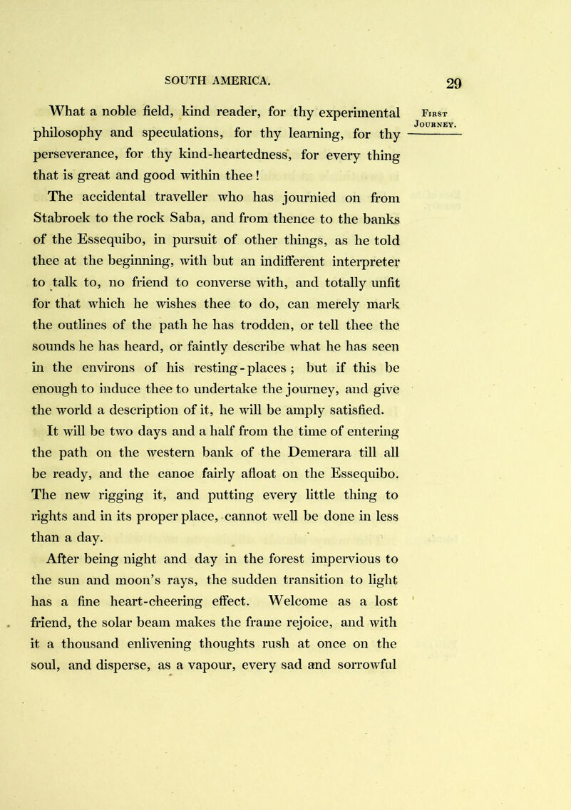 What a noble field, kind reader, for thy experimental philosophy and speculations, for thy learning, for thy perseverance, for thy kind-heartedness', for every thing that is great and good within thee! The accidental traveller who has journied on from Stabroek to the rock Saba, and from thence to the banks of the Essequibo, in pursuit of other things, as he told thee at the beginning, with but an indifferent interpreter to talk to, no friend to converse with, and totally unfit for that which he wishes thee to do, can merely mark the outlines of the path he has trodden, or tell thee the sounds he has heard, or faintly describe what he has seen in the environs of his resting-places ; but if this be enough to induce thee to undertake the journey, and give the world a description of it, he will be amply satisfied. It will be two days and a half from the time of entering the path on the western bank of the Demerara till all be ready, and the canoe fairly afloat on the Essequibo. The ncAv rigging it, and putting every little thing to rights and in its proper place, cannot well be done in less than a day. After being night and day in the forest impervious to the sun and moon’s rays, the sudden transition to light has a fine heart-cheering effect. Welcome as a lost friend, the solar beam makes the frame rejoice, and with it a thousand enlivening thoughts rush at once on the soul, and disperse, as a vapour, every sad and sorrowful First