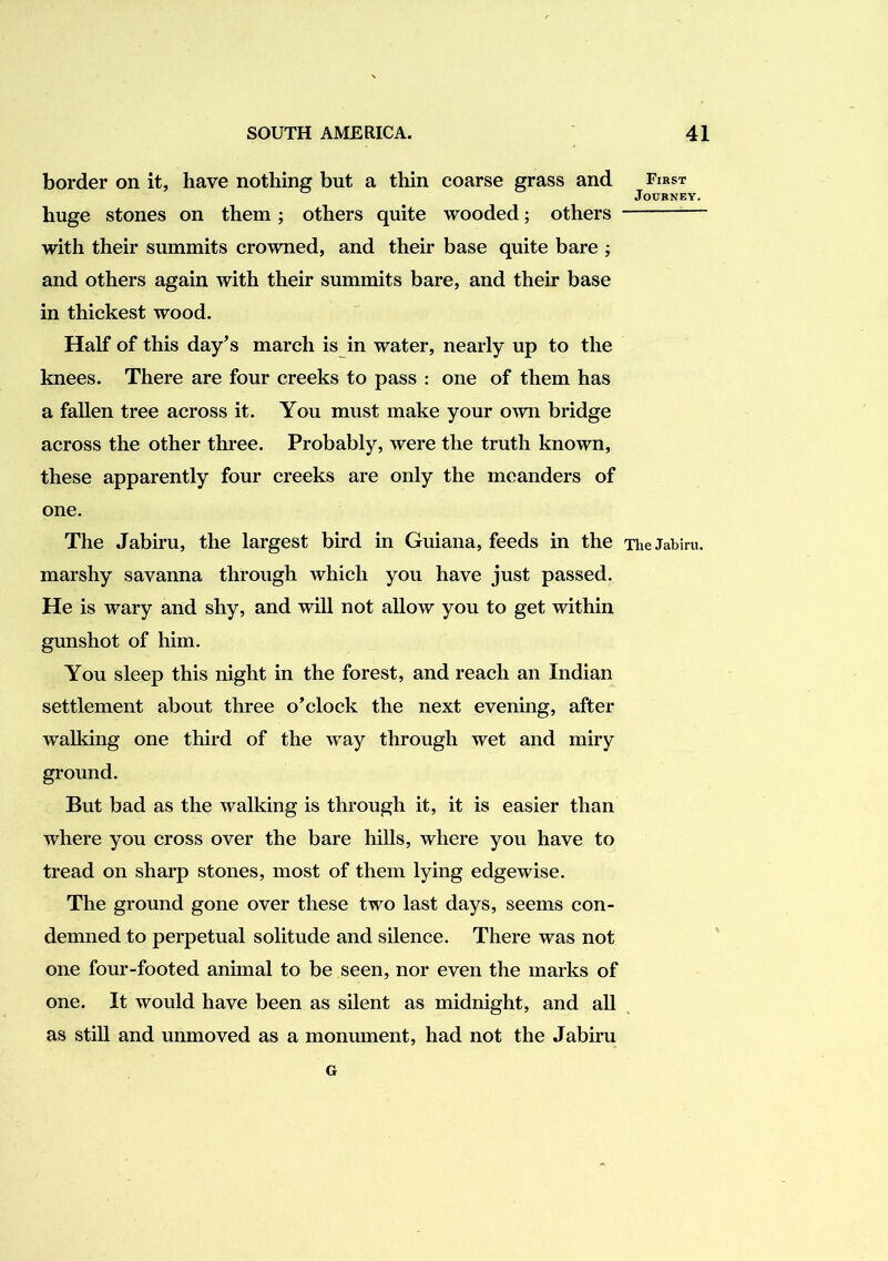 border on it, have nothing but a thin coarse grass and huge stones on them; others quite wooded; others with their summits crowned, and their base quite bare ; and others again with their summits bare, and their base in thickest wood. Half of this day’s march is in water, nearly up to the knees. There are four creeks to pass : one of them has a fallen tree across it. You must make your OAvn bridge across the other three. Probably, were the truth known, these apparently four creeks are only the meanders of one. The Jabiru, the largest bird in Guiana, feeds in the marshy savanna through which you have just passed. He is wary and shy, and will not allow you to get within gunshot of him. You sleep this night in the forest, and reach an Indian settlement about three o’clock the next evening, after walking one third of the way through wet and miry ground. But bad as the walking is through it, it is easier than where you cross over the bare hills, where you have to tread on sharp stones, most of them lying edgewise. The ground gone over these two last days, seems con- demned to perpetual solitude and silence. There was not one four-footed animal to be seen, nor even the marks of one. It would have been as silent as midnight, and all as still and unmoved as a monument, had not the Jabiru G First Journey, The Jabiru.