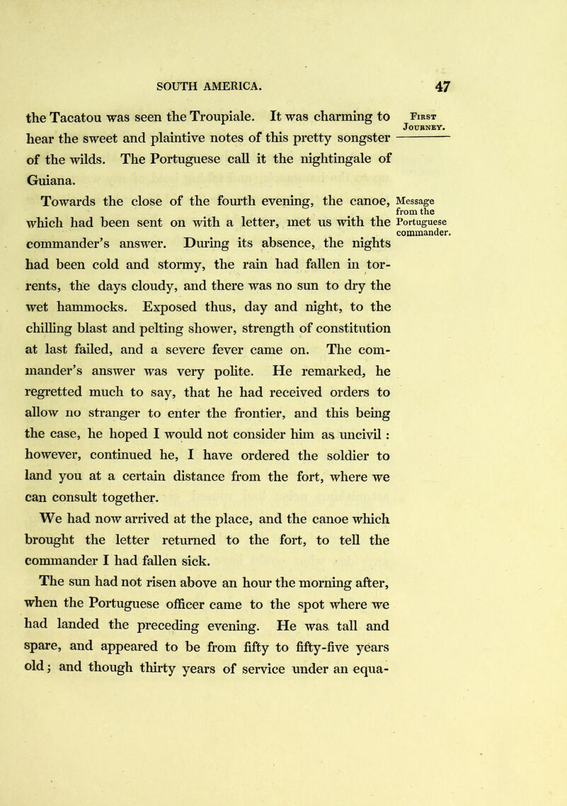 the Tacatou was seen the Troupiale. It was charming to First Journey. hear the sweet and plaintive notes of this pretty songster of the wilds. The Portuguese call it the nightingale of Guiana. Towards the close of the fourth evening, the canoe, Message from the which had been sent on with a letter, met us with the Portuguese commander. commander’s answer. During its absence, the nights had been cold and stormy, the rain had fallen in tor- rents, the days cloudy, and there was no sun to dry the wet hammocks. Exposed thus, day and night, to the chilling blast and pelting shower, strength of constitution at last failed, and a severe fever came on. The com- mander’s answer was very polite. He remarked, he regretted much to say, that he had received orders to allow no stranger to enter the frontier, and this being the case, he hoped I would not consider him as uncivil: however, continued he, I have ordered the soldier to land you at a certain distance from the fort, where we can consult together. We had now arrived at the place, and the canoe which brought the letter returned to the fort, to tell the commander I had fallen sick. The sun had not risen above an hour the morning after, when the Portuguese officer came to the spot where we had landed the preceding evening. He was, tall and spare, and appeared to be from fifty to fifty-five years old; and though thirty years of service under an equa-