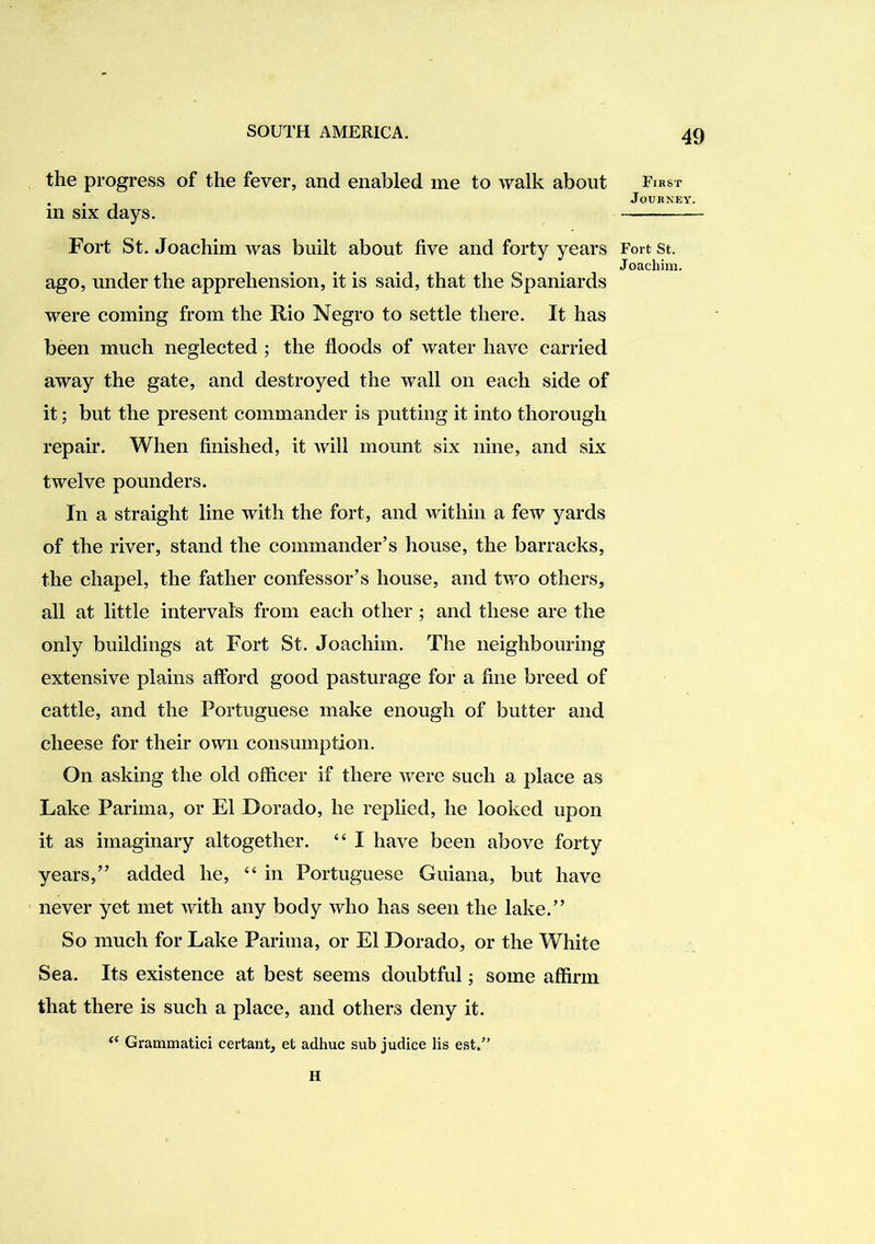 the progress of the fever, and enabled me to walk about in six days. Fort St. Joachim was built about five and forty years ago, under the apprehension, it is said, that the Spaniards were coming from the Rio Negro to settle there. It has been much neglected ; the floods of water have carried away the gate, and destroyed the wall on each side of it; but the present commander is putting it into thorough repair. When finished, it will mount six nine, and six twelve pounders. In a straight line with the fort, and within a few yards of the river, stand the commander’s house, the barracks, the chapel, the father confessor’s house, and two others, all at little intervals from each other ; and these are the only buildings at Fort St. Joachim. The neighbouring extensive plains afford good pasturage for a fine breed of cattle, and the Portuguese make enough of butter and cheese for their own consumption. On asking the old officer if there were such a place as Lake Parima, or El Dorado, he replied, he looked upon it as imaginary altogether. “ I have been above forty years,” added he, “ in Portuguese Guiana, but have never yet met with any body who has seen the lake.” So much for Lake Parima, or El Dorado, or the White Sea. Its existence at best seems doubtful; some affirm that there is such a place, and others deny it. Grammatici certant, et adhuc sub judice lis est.^’ H First Journey. Fort St. Joachim.