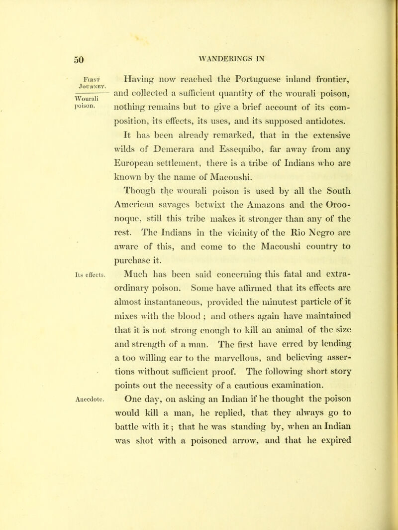 First Journey. Wourali poison. Its effects. Anecdote, Having now reached the Portuguese inland frontier, and collected a sufficient quantity of the wourali poison, nothing remains but to give a brief account of its com- position, its effects, its uses, and its supposed antidotes. It has been already remarked, that in the extensive wilds of Demerara and Essequilio, far away from any European settlement, there is a tribe of Indians who are known by the name of Macoushi. Though the wourali poison is used by all the South American savages betwixt the Amazons and the Oroo- noque, still this tribe makes it stronger than any of the rest. The Indians in the vicinity of the Rio Negro are aware of this, and come to the Macoushi country to purchase it. Much has been said concerning tliis fatal and extra- ordinary poison. Some have affirmed that its effects are almost instantaneous, provided the minutest particle of it mixes with the blood ; and others again have maintained that it is not strong enough to kill an animal of the size and strength of a man. The first have erred by lending a too willing ear to the marvellous, and beUeving asser- tions without sufficient proof. The following short story points out the necessity of a cautious examination. One day, on asking an Indian if he thought the poison would kill a man, he replied, that they always go to battle with it; that he was standing by, when an Indian was shot with a poisoned arrow, and that he expired