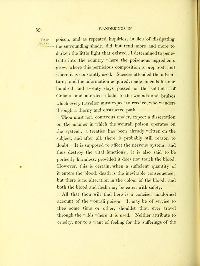 First Journey. « poison, and as repeated inquiries, in lieu of dissipating tlie surrounding shade, did but tend more and more to darken the little light that existed; I determined to pene- trate into the country where the poisonous ingredients grow, where this pernicious composition is prepared, and where it is constantly used. Success attended the adven- ture ; and the information acquired, made amends for one hundred and tAventy days passed in the solitudes of (fiiiana, and afforded a balm to the Avonnds and bruises Avhich every traveller must expect to receive, Avho Avanders through a thorny and obstructed path. Thou must not, courteous reader, expect a dissertation on the manner in which the Avourali poison operates on the system ; a treatise has been already Avritten on the subject, and after all, there is probably still reason to doubt. It is supposed to affect the nervous system, and thus destroy the vital functions ; it is also said to be perfectly harmless, provided it does not touch the blood. HoAvever, this is certain, AAdien a sufficient quantity of it enters the blood, death is the inevitable consequence; but there is no alteration in the colour of the blood, and both the blood and flesh may be eaten with safety. All that thou wilt find here is a concise, unadorned account of the Avourali poison. It may be of service to thee some time or other, shouldst thou ever travel through the Avilds AAdiere it is used. Neither attribute to cruelty, nor to a Avant of feeling for the sufferings of the